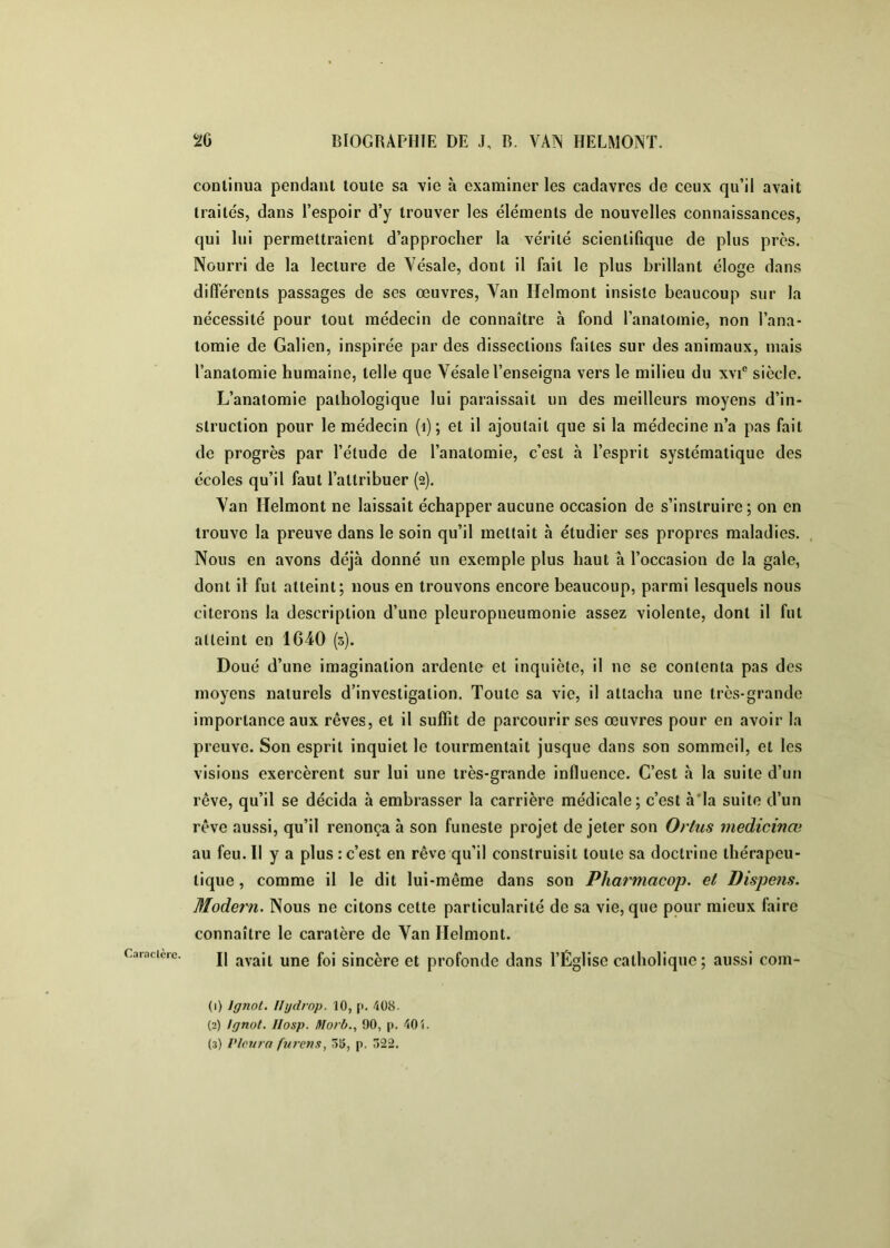 Caraclèrc. continua pendant toute sa vie à examiner les cadavres de ceux qu’il avait traités, dans l’espoir d’y trouver les éléments de nouvelles connaissances, qui lui permettraient d’approcher la vérité scientifique de plus près. dilfércnts passages de ses œuvres, Yan Helmont insiste beaucoup sur la nécessité pour tout médecin de connaître à fond l’anatomie, non l’ana- tomie de Galien, inspirée par des dissections faites sur des animaux, mais l’anatomie humaine, telle que Vésale l’enseigna vers le milieu du xvi® siècle. L’anatomie pathologique lui paraissait un des meilleurs moyens d’in- struction pour le médecin (i) ; et il ajoutait que si la médecine n’a pas fait de progrès par l’étude de l’anatomie, c’est à l’esprit systématique des écoles qu’il faut l’attribuer (2). Yan Helmont ne laissait échapper aucune occasion de s’instruire; on en trouve la preuve dans le soin qu’il mettait à étudier ses propres maladies. Nous en avons déjà donné un exemple plus haut à l’occasion de la gale, dont il fut atteint; nous en trouvons encore beaucoup, parmi lesquels nous citerons la description d’une pleuropneumonie assez violente, dont il fut atteint en 1640 (s). Doué d’une imagination ardente et inquiète, il ne se contenta pas des moyens naturels d’investigation. Toute sa vie, il attacha une très-grande importance aux rêves, et il suffit de parcourir ses œuvres pour en avoir la preuve. Son esprit inquiet le tourmentait jusque dans son sommeil, et les visions exercèrent sur lui une très-grande influence. C’est à la suite d’un rêve, qu’il se décida à embrasser la carrière médicale; c’est h‘la suite d’un rêve aussi, qu’il renonça à son funeste projet de jeter son Ortus medicivœ au feu. Il y a plus : c’est en rêve qu’il construisit toute sa doctrine thérapeu- tique , comme il le dit lui-même dans son Pharmacop. et Pispens. Modem. Nous ne citons cette particularité de sa vie, que pour mieux faire connaître le caratère de Yan Helmont. Il avait une foi sincère et profonde dans l’Église catholique; aussi com- (1) Ignol. Ilijdrop. 10, p. 408. (2) Ignot. IIosp. Ifforb., 90, p. 401. (3) Pleura furetis, 5i5, p. 022.