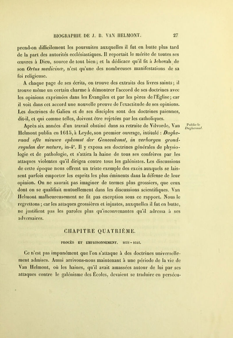 prcnd-on difficilement les poursuites auxquelles il fut en butte plus tard de la part des autorités ecclésiastiques. Il reportait le mérite de toutes ses œuvres à Dieu, source de tout bien; et la dédicace qu’il fit à Jéhovah de son Orlus medicinœ^ n’est qu’une des nombreuses manifestations de sa foi religieuse. A chaque page de ses écrits, on trouve des extraits des livres saints; il trouve même un certain charme à démontrer l’accord de ses doctrines avec les opinions exprimées dans les Évangiles et par les pères de l’Église; car il voit dans cet accord une nouvelle preuve de l’exactitude de ses opinions. Les doctrines de Galien et de ses disciples sont des doctrines païennes, dit-il, et qui comme telles, doivent être rejetées par les catholiques. Après six années d’un travail obstiné dans sa retraite de Vilvorde, Van Ilelmont publia en 1615, à Leyde, son premier ouvrage, intitulé : Daghe- raad ofte nieuwe opkomst der Geneeskonst, in verhorgen grand- i'egulen der nature, in-4®. Il y exposa ses doctrines générales de physio- logie et de pathologie, et s’attira la haine de tous ses confrères par les attaques violentes qu’il dirigea contre tous les galénistes. Les discussions de cette époque nous offrent un triste exemple des excès auxquels se lais- sent parfois emporter les esprits les plus éminents dans la défense de leur opinion. On ne saurait pas imaginer de termes plus grossiers, que ceux dont on se qualifiait mutuellement dans les discussions scientifiques. Van Ilelmont malheureusement ne fit pas exception sous ce rapport. Nous le regrettons ; car les attaques grossières et injustes, auxquelles il fut en butte, ne justifient pas les paroles plus qu’inconvenantes qu’il adressa à ses adversaires. CHAPITRE QUATRIÈME. PROCÈS ET EMPRISONNEMENT. 1621 - 1642. Ce n’est pas impunément que l’on s’attaque à des doctrines universelle- ment admises. Aussi arrivons-nous maintenant à une période de la vie de Van Ilelmont, où les haines, qu’il avait amassées autour do lui par ses attaques contre le galénisme des Écoles, devaient se traduire en pcrsécu-