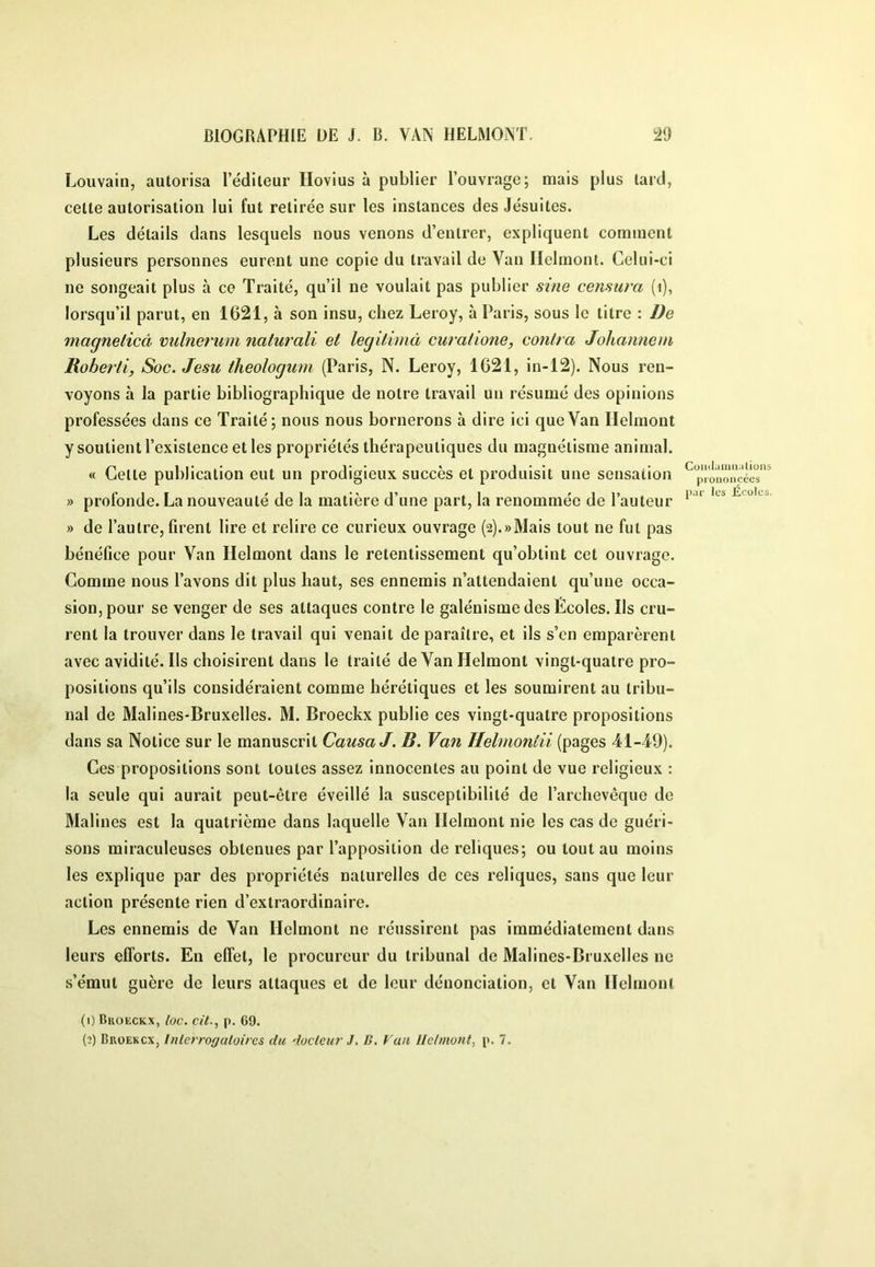 Louvain, autorisa l’éditeur Hovius à publier l’ouvrage; mais plus tard, cette autorisation lui fut retirée sur les instances des Jésuites. Les détails dans lesquels nous venons d’entrer, expliquent comment plusieurs personnes eurent une copie du travail de Van Ilelmont. Celui-ci ne songeait plus à ce Traité, qu’il ne voulait pas publier sme censura (i), lorsqu’il parut, en 1621, à son insu, chez Leroy, à Paris, sous le titre : üe magnelicâ mdneruin naturali et legitvmà curalione, contra Johanneni Robertl, Soc. Jesu theologum (Paris, N. Leroy, 1621, in-12). Nous ren- voyons à la partie bibliographique de notre travail un résumé des opinions professées dans ce Traité ; nous nous bornerons à dire ici que Van Ilelmont y soutient l’existence et les propriétés thérapeutiques du magnétisme animal. « Celte publication eut un prodigieux succès et produisit une sensation » profonde. La nouveauté de la matière d’une part, la renommée de l’auteur » de l’autre, firent lire et relire ce curieux ouvrage (2).«Mais tout ne fut pas bénéfice pour Van Ilelmont dans le retentissement qu’obtint cet ouvrage. Comme nous l’avons dit plus haut, ses ennemis n’attendaient qu’une occa- sion, pour se venger de ses attaques contre le galénisme des Écoles. Ils cru- rent la trouver dans le travail qui venait de paraître, et ils s’en emparèrent avec avidité. Ils choisirent dans le traité de Van Helmont vingt-quatre pro- positions qu’ils considéraient comme hérétiques et les soumirent au tribu- nal de Malines-Bruxelles. M. Broeckx publie ces vingt-quatre propositions dans sa Notice sur le manuscrit Causa J. B. Van Helmontii (pages 41-49). Ces propositions sont toutes assez innocentes au point de vue religieux : la seule qui aurait peut-être éveillé la susceptibilité de l’archevêque de Malines est la quatrième dans laquelle Van Ilelmont nie les cas de guéri- sons miraculeuses obtenues par l’apposition de reliques; ou tout au moins les explique par des propriétés naturelles de ces reliques, sans que leur action présente rien d’extraordinaire. Les ennemis de Van Helmont ne réussirent pas immédiatement dans leurs efforts. En effet, le procureur du tribunal de Malines-Bruxelles ne s’émut guère de leurs attaques et de leur dénonciation, et Van Ilelmont Comlaina.iùüns prononcées pur les Écoles. (1) Bkoeckx, loc. cit., |). 69. (2) Broekcx, Interrogatoires du docteur J. B, Van Ilelmont, p. 7.
