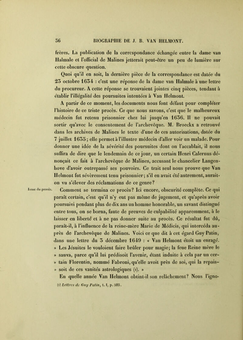 Issue (lu procès. frères. La publication de la correspondance échangée entre la dame van Halraale et l’official de Malines jetterait peut-être un peu de lumière sur cette obscure question. Quoi qu’il en soit, la dernière pièce de la correspondance est datée du 23 octobre 1634 : c’est une réponse de la dame van Halmale à une lettre du procureur. A cette réponse se trouvaient jointes cinq pièces, tendant à établir l’illégalité des poursuites intentées à Van flelmont. A partir de ce moment, les documents nous font défaut pour compléter l’histoire de ce triste procès. Ce que nous savons, c’est que* le malheureux médecin fut retenu prisonnier chez lui jusqu’en 1636. 11 ne pouvait sortir qu’avec le consentement de l’archevêque. M. Broechx a retrouvé dans les archives de Malines le texte d’une de ces autorisations, datée du 7 juillet 1635; elle permet à l’illustre médecin d’aller voir un malade. Pour donner une idée de la sévérité des poursuites dont on l’accablait, il nous suffira de dire que le lendemain de ce jour, un certain Henri Calernus dé- nonçait ce fait à l’archevêque de Malines, accusant le chancelier Langen- hove d’avoir outrepassé ses pouvoirs. Ce trait seul nous prouve que Van rielmont fut sévèrement tenu prisonnier; s’il en avait été autrement, aurait- on vu s’élever des réclamations de ce genre? Comment se termina ce procès? Ici encore, obscurité complète. Ce qui paraît certain, c’est qu’il n’y eut pas même de jugement, et qu’après avoir poursuivi pendant plus de dix ans un homme honorable, un savant distingué entre tous, on se borna, faute de preuves de culpabilité apparemment, à le laisser en liberté et à ne pas donner suite au procès. Ce résultat fut du, paraît-il, à l’influence de la reine-mère Marie de Médicis, qui intercéda au- près de l’archevêque de Malines. Voici ce que dit à cet égard Guy Patin, dans une lettre du 3 décembre 1649 : « Van Ilelrnont étoit un enragé. » Les Jésuites le vouloient faire brûler pour magie; la feue Reine mère le » sauva, parce qu’il lui prédisoit l’avenir, étant induite à cela par un cer- » tain Florentin, nommé Fabroni, qu’elle avoit près do soi, qui la rcpais- » soit de ces vanités astrologiques (i). » En quelle année Van Ilelrnont obtint-il son relâchement? Nous l’igno-