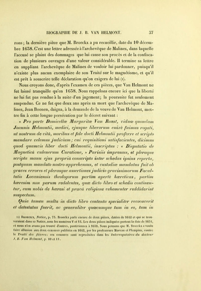 rons ; la dernière pièce que M. Broeckx a pu recueillir, dale du 10 décem- bre 1638. C’est une lettre adressée à l’archevêque de Malines, dans laquelle l’accusé se plaint des dommages que lui cause son procès et de la confisca- tion de plusieurs ouvrages d’une valeur considérable. Il termine sa lettre en suppliant l’archevêque de Malines de vouloir lui pardonner, puisqu’il n’existe plus aucun exemplaire de son Traité sur le magnétisme, et qu’il est prêt à souscrire telle déclaration qu’on exigera de lui (i). Nous croyons donc, d’après l’examen de ces pièces, que Van Helmont ne fut laissé tranquille qu’en 1638. Nous rappelons encore ici que la liberté ne lui fut pas rendue à la suite d’un jugement^ la poursuite fut seulement suspendue. Ce ne fut que deux ans après sa mort que l’archevêque de Ma- lines, Jean Boonen, daigna, à la demande de la veuve de Van Helmont, met- tre fin à cette longue persécution par le décret suivant : « Pro parte Domicellœ Margaritœ Van Ranst, viduœ quondam Joannis Helmontiiy medici, ejiisque liberorum eniæè fuimiis roqati, ut nostrum de vitâ, moribus et fide doctl Helmontii pro ferre et scripto mandare velemus judicium ; cui requisitioni satisfacientes, dicwius quod quamvis liber docti Helmontii, inscriptus : « Disputatio de Magneticâ mdenerimi Curatione, » Parisiis impressus, et pleraque scripta manu ejus propriâ conscripta inter schedas ipsius reperta, postqua^n mandate nostro apjwehensus, et custodiœ mandatus fuit ob graves errores et jderasque assertiones judicio gravissimorum Facul- tatis Lovaniensis theologorum partim apet'tè liœreticas, iKtrtim hœresim non parum redolentes, quœ dicte libre et schedis continen- liir, eum nobis de hœresi et pravà religione veliementer reddiderint suspectum. Quia tamen midta in dicte libre contenta specialiter revocaveril et detestatus fuerit, ac generaliter quœcumque tum in eo, tum in (i) Broeckx, Notice, p. 73. Broeckx parle encore de deux pièces, datées de 16i2 et qui se trou- veraient dans sa Notice, sous les numéros V et VI. Les deux pièces indiquées portent la date de lü34, et nous n’en avons pas trouvé d’autres, postérieures à 1658. Nous pensons (jue M. Broeckx a voulu faire allusion aux deux censures publiées en 1642, par les professeurs Moreau et l’iempius, contre le Traité des fièvres; ces censures sont reproduites dans les Interrogatoires du docteur