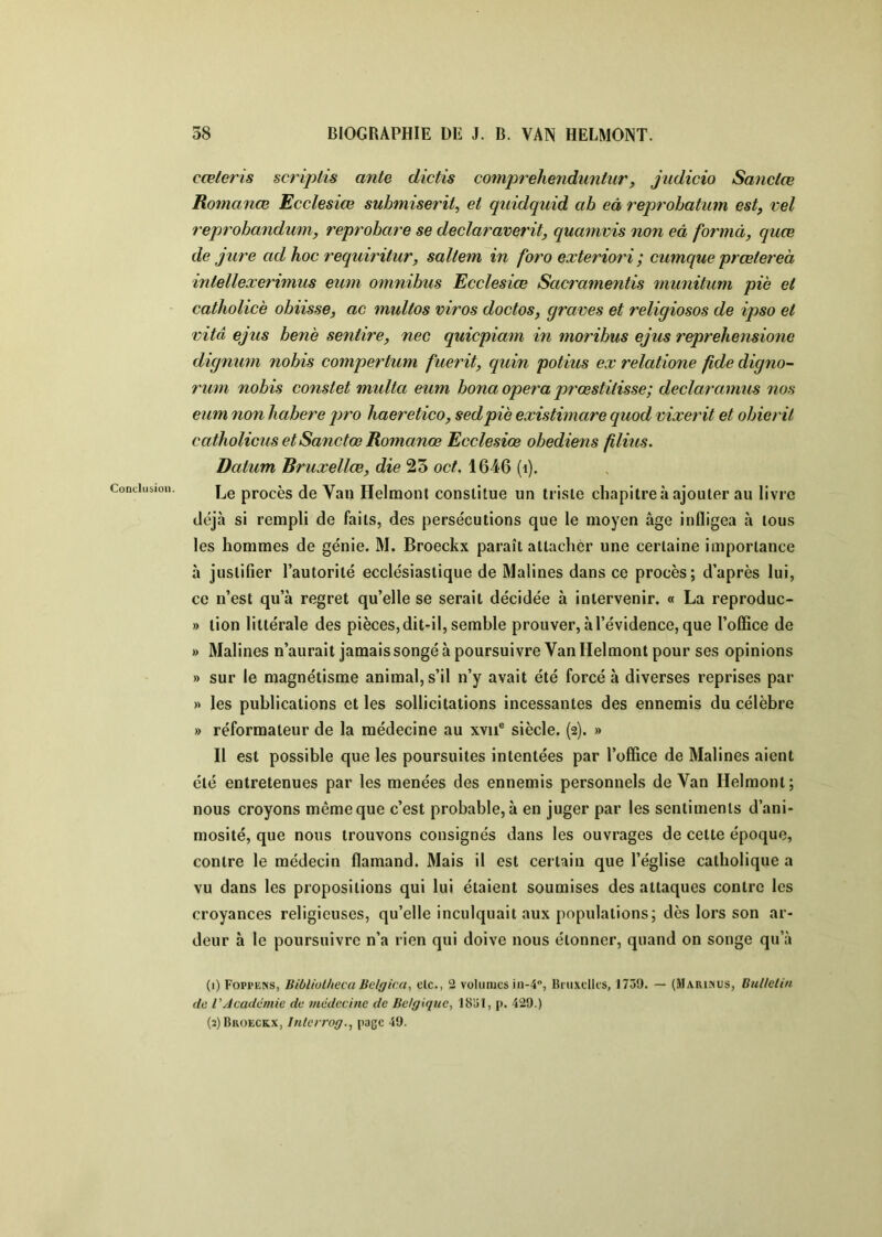 cœteris scripiis ante dictis comprehenduntur, judicio Sanctœ Romance Ecclesiœ submiseril, et quidquid ab eâ reprobatum est, vel reprobandum, reprobare se declaraverit, quamvis non eâ formà, quœ de jure ad hoc requiriiur, saltem in foro exteriori ; cumque prœiereà intellexerhnus eum omnibus Ecclesiœ Sacramentis munitum pie et catholicè obiisse, ac multos viros doctos, graves et religiosos de ipso et vitd ejus benè sentire, nec quicpiam in moribus ejus reprehensionc dignum nobis compertum fuerit, quin potius ex relatione fide digno- rum nobis constet multa eum bona opéra prœstitisse; declaranms nos eum non habere jiro haeretico, sedpiè existimare quod vixerit et obierit catholicus et Sanctœ Romanœ Ecclesiœ obediens filius. Datum Bruxellœ, die 23 oct. 1646 (i). Le procès de Van Helmont constitue un triste chapitre à ajouter au livre déjà si rempli de faits, des persécutions que le moyen âge infligea à tous les hommes de génie. M. Broeckx paraît attacher une certaine importance à justifier l’autorité ecclésiastique de Malines dans ce procès; d’après lui, ce n’est qu’à regret qu’elle se serait décidée à intervenir. « La reproduc- » tion littérale des pièces, dit-il, semble prouver, à l’évidence, que l’office de » Malines n’aurait jamais songé à poursuivre Van Helmont pour ses opinions » sur le magnétisme animal, s’il n’y avait été forcé à diverses reprises par » les publications et les sollicitations incessantes des ennemis du célèbre » réformateur de la médecine au xvii® siècle. (2). » Il est possible que les poursuites intentées par l’office de Malines aient été entretenues par les menées des ennemis personnels de Van Helmont; nous croyons même que c’est probable, à en juger par les sentiments d’ani- mosité, que nous trouvons consignés dans les ouvrages de cette époque, contre le médecin flamand. Mais il est certain que l’église catholique a vu dans les propositions qui lui étaient soumises des attaques contre les croyances religieuses, qu’elle inculquait aux populations; dès lors son ar- deur à le poursuivre n’a rien qui doive nous étonner, quand on songe qu’à (1) Fopi'ens, Bibliolheca Belgica, elc., 2 volumes in-4, Biiixelles, 1739. — (Marinus, BuUelin de VAcadémie de médecine de Belgique, 1831, p. 429.) (2) Broeckx, Inlcrrog., page 49.