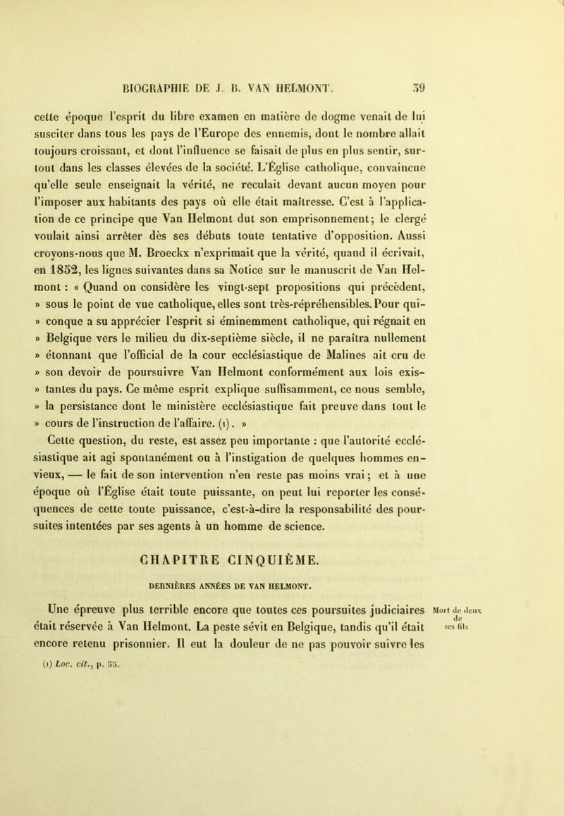 cette époque l’esprit du libre examen en matière de dogme venait de lui susciter dans tous les pays de l’Europe des ennemis, dont le nombre allait toujours croissant, et dont l’influence se faisait de plus en plus sentir, sur- tout dans les classes élevées de la société. L’Église catholique, convaincue qu’elle seule enseignait la vérité, ne reculait devant aucun moyen pour l’imposer aux habitants des pays où elle était maîtresse. C’est à l’applica- tion de ce principe que Van Helmont dut son emprisonnement; le clergé voulait ainsi arrêter dès ses débuts toute tentative d’opposition. Aussi croyons-nous que M. Broeckx n’exprimait que la vérité, quand il écrivait, en 1852, les lignes suivantes dans sa Notice sur le manuscrit de Van Hel- mont : « Quand on considère les vingt-sept propositions qui précèdent, » sous le point de vue catholique, elles sont très-répréhensibles.Pour qui- » conque a su apprécier l’esprit si éminemment catholique, qui régnait en » Belgique vers le milieu du dix-septième siècle, il ne paraîtra nullement » étonnant que l’official de la cour ecclésiastique de Malines ait cru de » son devoir de poursuivre Van Helmont conformément aux lois exis- » tantes du pays. Ce môme esprit explique suffisamment, ce nous semble, » la persistance dont le ministère ecclésiastique fait preuve dans tout le » cours de l’instruction de l’affaire, (t). » Cette question, du reste, est assez peu importante : que l’autorité ecclé- siastique ait agi spontanément ou à l’instigation de quelques hommes en- vieux, — le fait de son intervention n’en reste pas moins vrai ; et à une époque où l’Église était toute puissante, on peut lui reporter les consé- quences de cette toute puissance, c’est-à-dire la responsabilité des pour- suites intentées par ses agents à un homme de science. CHAPITRE CINQUIÈME. DERNIÈRES ANNÉES DE VAN HELMONT. Une épreuve plus terrible encore que toutes ces poursuites judiciaires était réservée à Van Helmont. La peste sévit en Belgique, tandis qu’il était encore retenu prisonnier. Il eut la douleur de ne pas pouvoir suivre les (i) Loc, cit., ji. !5îj. Mort (le (leux (le ses fils