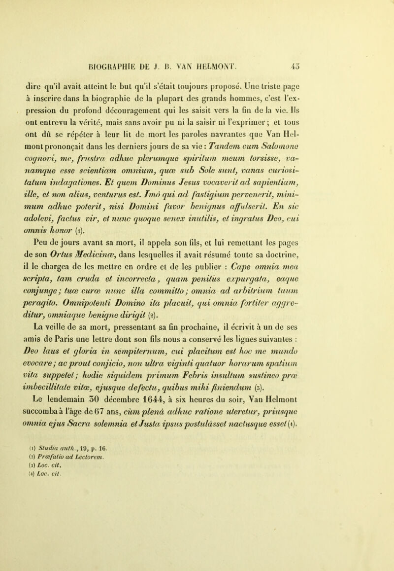 dire qu’il avait atteint le but qu’il s’était toujours proposé. Une triste page à inscrire dans la biographie de la plupart des grands hommes, c’est l’ex* pression du profond découragement qui les saisit vers la fin de la vie. Iis ont entrevu la vérité, mais sans avoir pu ni la saisir ni l’exprimer; et tous ont dû SC répéter à leur lit de mort les paroles navrantes que Van Ilel- raont prononçait dans les derniers jours de sa vie : Tandem cum Salomone cognovi, me, frustra adhuc plerumque spiritum meum torsissc, va- namque esse seieniiam omnium, quœ sub Sole sunt, vanas curiosi- tatum indagationes. Et quem Dominus Jésus vocaverit ad sapientiam, ille, et non alius, venturus est. Tmà qui ad fastigmm pervenerit, mini- mum adhuc poterit, nisi Domini favor henignus affulserit. En sic adolevi, factus vir, et nunc quoque senex inutilis, et ingratus Dco, eut ornnis honor (i). Peu de jours avant sa mort, il appela son fils, et lui remettant les pages de son Ortus Medicince, dans lesquelles il avait résumé toute sa doctrine, il le chargea de les mettre en ordre et de les publier : Cape omnia mea scripta, iam cruda et incorrecta, quarn penitus expurgata, eaque conjunge ; tuœ curœ nunc ilia committo ; omnia ad arhitrium tuum peragito. Omnipotenti Domino ila placuit, qui omnia fortiter aggrc- ditur, omniaque henigne dirigit (2). La veille de sa mort^ pressentant sa fin prochaine, il écrivit à un de ses amis de Paris une lettre dont son fils nous a conservé les lignes suivantes : Deo laus et gloria in sempiternum, cui placitum est hoc me mundo evocare; ac prout conjicio, non ultra viginti quatuor horaî'um spatium mta suppetet; hodie siquidem primum Fehris insultum sustinco prœ imbecillitaie vitœ, ejusque defectu, quibus mihi finiendum (3). Le lendemain 30 décembre 1644, à six heures du soir. Van Helmont succomba à l’âge de 67 ans, cüm plenâ adhuc rafiane uteretur, priusque omnia ejus Sacra solemnia etJusta ipsus postulàsset nactusque esset{^). (1) Sludia aulh., 19, p. 16. (2) Prœfutio ad Lectorem. (3) Loc. cit. (4) Loc. cil.