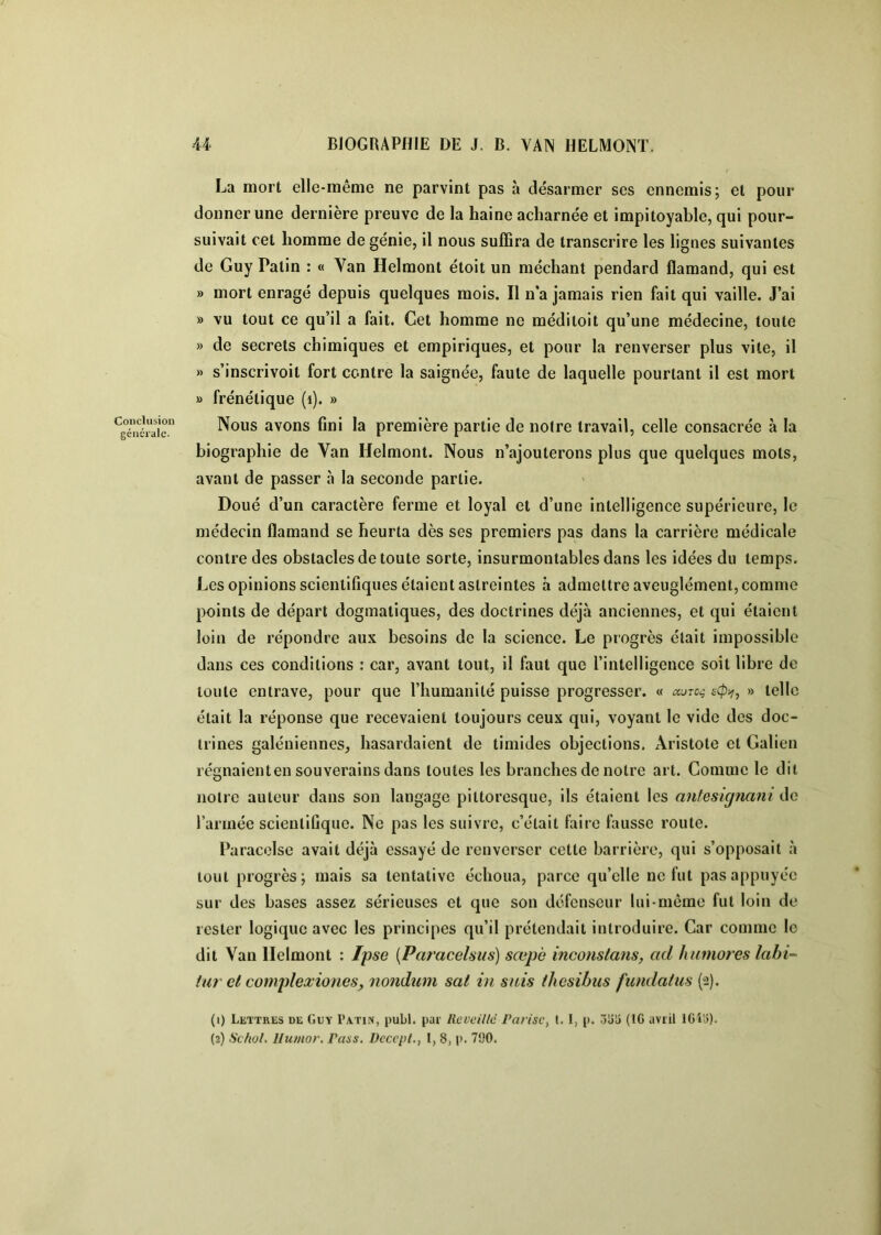 Conclusion générale. La mort elle-même ne parvint pas à désarmer ses ennemis; et pour donner une dernière preuve de la haine acharnée et impitoyable, qui pour- suivait cet homme de génie, il nous suffira de transcrire les lignes suivantes de Guy Patin : « Van Helmont étoit un méchant pendard flamand, qui est » mort enragé depuis quelques mois. Il n*a jamais rien fait qui vaille. J’ai » vu tout ce qu’il a fait. Cet homme ne méditoit qu’une médecine, toute » de secrets chimiques et empiriques, et pour la renverser plus vile, il » s’inscrivoil fort contre la saignée, faute de laquelle pourtant il est mort » frénétique (i). » Nous avons fini la première partie de noire travail, celle consacrée à la biographie de Van Helmont. Nous n’ajouterons plus que quelques mots, avant de passer à la seconde partie. Doué d’un caractère ferme et loyal et d’une intelligence supérieure, le médecin flamand se heurta dès ses premiers pas dans la carrière médicale contre des obstacles de toute sorte, insurmontables dans les idées du temps. Les opinions scientifiques étaient astreintes à admettre aveuglément, comme points de départ dogmatiques, des doctrines déjà anciennes, et qui étaient loin de répondre aux besoins de la science. Le progrès était impossible dans ces conditions : car, avant tout, il faut que l’intelligence soit libre de toute entrave, pour que l’humanité puisse progresser. « » telle était la réponse que recevaient toujours ceux qui, voyant le vide des doc- trines galéniennes, hasardaient de timides objections. Aristote et Galien régnaienlen souverains dans toutes les branches de notre art. Comme le dit notre auteur dans son langage pittoresque, ils étaient les anleskjnani de l’année scientifique. Ne pas les suivre, c’était faire fausse route. Paracelse avait déjà essayé de renverser cette barrière, qui s’opposait à tout progrès; mais sa tentative échoua, parce qu’elle ne fut pas appuyée sur des bases assez sérieuses et que son défenseur lui-même fut loin de rester logique avec les principes qu’il prétendait introduire. Car comme le dit Van Helmont : l'pse {Paracelsus) sœpè inco7istans, ad h timorés lahi- tar cl complexionesy nondum sal in sais thcsibiis fwidatus (2). (1) Lettres de Guy I'atin, publ. par Rcveillé Pan'sCf 1.1, p. 3üU (IG avril IGîa). (2) Sc/iol. Ilumor. Pass. Dccepl., I, 8, p. 790.