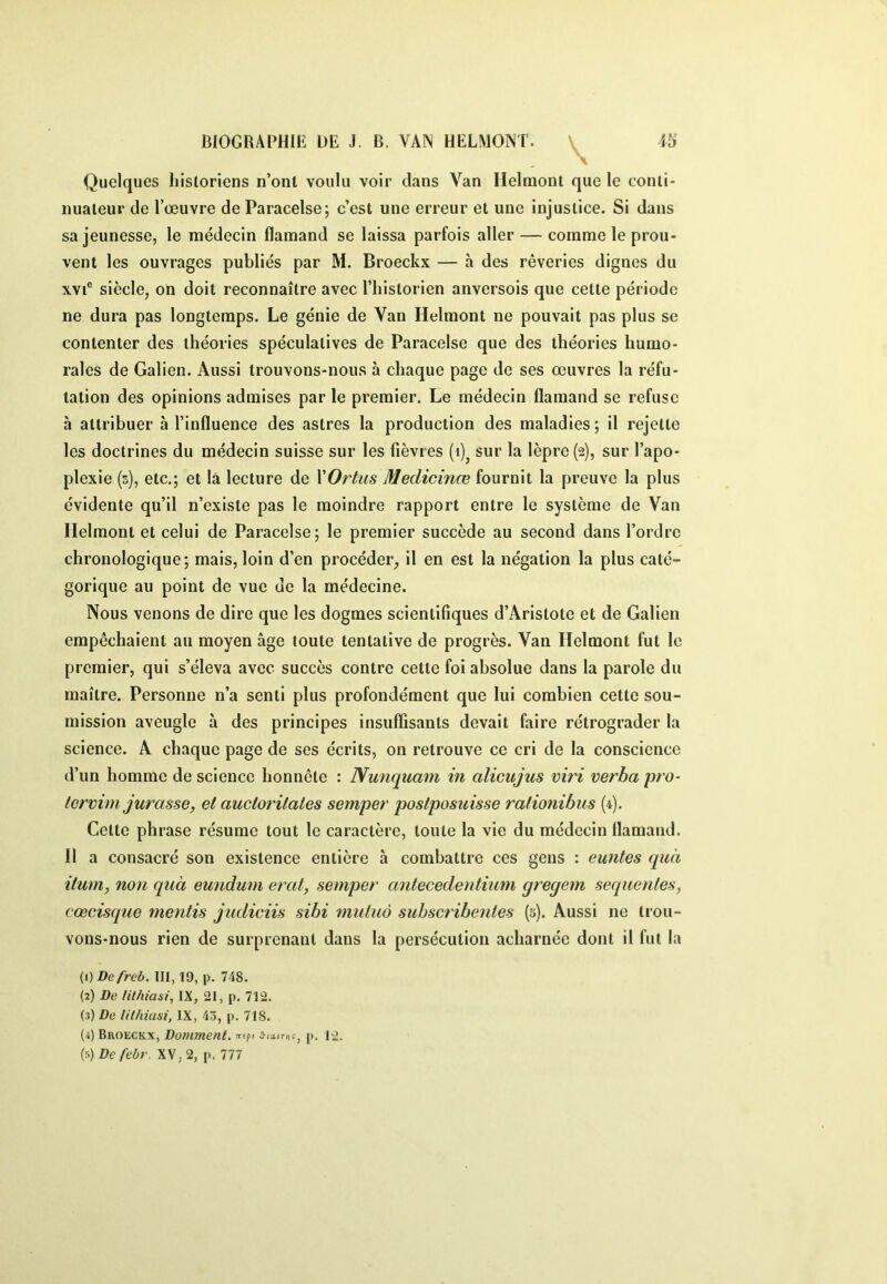 \ Quelques Iiisloriens n’ont voulu voir dans Van Helmont que le conti- nuateur de l’œuvre de Paracelse; c’est une erreur et une injustice. Si dans sa jeunesse, le médecin flamand se laissa parfois aller — comme le prou- vent les ouvrages publiés par M. Broeckx — à des rêveries dignes du XVI® siècle, on doit reconnaître avec l’historien anversois que cette période ne dura pas longtemps. Le génie de Van Helmont ne pouvait pas plus se contenter des théories spéculatives de Paracelse que des théories humo- rales de Galien. Aussi trouvons-nous à chaque page de ses œuvres la réfu- tation des opinions admises par le premier. Le médecin flamand se refuse à attribuer à l’influence des astres la production des maladies ; il rejette les doctrines du médecin suisse sur les fièvres (i)^ sur la lèpre (2), sur l’apo- plexie (5), etc.; et là lecture de XOrtus Medicinœ fournit la preuve la plus évidente qu’il n’existe pas le moindre rapport entre le système de Van Helmont et celui de Paracelse; le premier succède au second dans l’ordre chronologique; mais, loin d’en procéder, il en est la négation la plus caté- gorique au point de vue de la médecine. Nous venons de dire que les dogmes scientifiques d’Aristote et de Galien empêchaient au moyen âge toute tentative de progrès. Van Helmont fut le premier, qui s’éleva avec succès contre cette foi absolue dans la parole du maître. Personne n’a senti plus profondément que lui combien cette sou- mission aveugle à des principes insuffisants devait faire rétrograder la science. A chaque page de ses écrits, on retrouve ce cri de la conscience d’un homme de science honnête : Nunquam in alicujus viri verba pro- tcrvhn jurasse, et auctoritales semper postposuisse rationibus (4). Cette phrase résume tout le caractère, toute la vie du médecin flamand. Il a consacré son existence entière à combattre ces gens : euntes quà itum, non quà eundum erat, semper antecedentium (jrecjem sequentes, cœcisque mentis judiciis sibi midiià subscribenles (5). Aussi ne trou- vons-nous rien de surprenant dans la persécution acharnée dont il fut la {i)Defreb. 111,19, p. 748. (2) l)e /it/iiasi, IX, 21, p. 712. (3) De lilhUm, IX, 43, p. 718. (4) Broeckx, Domment. wepi p. 12. (5) De febr. XV, 2, p. 777