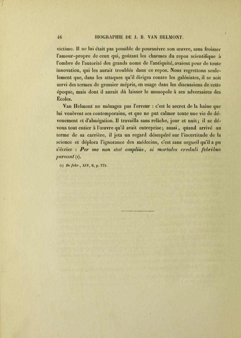 victime. H ne lui était pas possible de poursuivre son œuvre, sans froisser l’amour-propre de ceux qui, goûtant les charmes du repos scientifique à l’ombre de l’autorité des grands noms de l’antiquité, avaient peur de toute innovation, qui les aurait troublés dans ce repos. Nous regrettons seule- lement que, dans les attaques qu’il dirigea contre les galénistes, il se soit servi des termes de grossier mépris, en usage dans les discussions de cette époque, mais dont il aurait dû laisser le monopole à ses adversaires des Écoles. Van Helmont ne ménagea pas l’erreur : c’est le secret de la haine que lui vouèrent ses contemporains, et que ne put calmer toute une vie de dé- vouement et d’abnégation. Il travailla sans relâche, jour et nuit; il se dé- voua tout entier à l’œuvre qu’il avait entreprise; aussi, quand arrivé au terme de sa carrière, il jeta un regard désespéré sur l’incertitude de la science et déplora l’ignorance des médecins, c’est sans orgueil qu’il a pu s’écrier : Per me non stat ampliùs ^ si mortales creduli fehribus pereant (i).