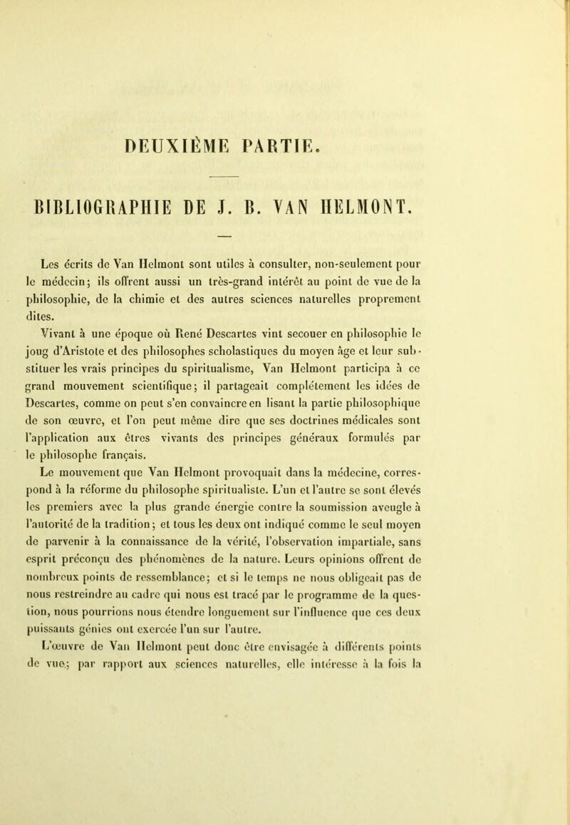 DEUXIÈME PARTIE. BIBLIOGRAPHIE DE J. B. VAN IIELMONT. Les écrits de Van Helraont sont utiles à consulter, non-seulement pour le médecin; ils offrent aussi un très-grand intérêt au point de vue de la philosophie, de la chimie et des autres sciences naturelles proprement dites. Vivant à une époque où René Descartes vint secouer en philosophie le joug d’Aristote et des philosophes scholastiques du moyen âge et leur sub- stituer les vrais principes du spiritualisme, Van Helmont participa à ce grand mouvement scientifique; il partageait complètement les idées de Descartes, comme on peut s’en convaincre en lisant la partie philosophique de son œuvre, et l’on peut même dire que ses doctrines médicales sont l’application aux êtres vivants des principes généraux formulés par le philosophe français. Le mouvement que Van Helmont provoquait dans la médecine, corres- pond à la réforme du philosophe spiritualiste. L’un et l’autre se sont élevés les premiers avec la plus grande énergie contre la soumission aveugle à l’autorité do la tradition; et tous les deux ont indiqué comme le seul moyen do parvenir à la connaissance de la vérité, l’observation impartiale, sans esprit préconçu des phénomènes de la nature. Leurs opinions offrent de nombreux points de ressemblance; et si le temps ne nous obligeait pas de nous restreindre au cadre qui nous est tracé par le programme de la ques- tion, nous pourrions nous étendre longuement sur l’influence que ces deux puissants génies ont exercée l’un sur l’autre. L’œuvre de Van Helmont peut donc être envisagée à différents points de vue.; par rapport aux sciences naturelles, elle inlére.sse à la fois la