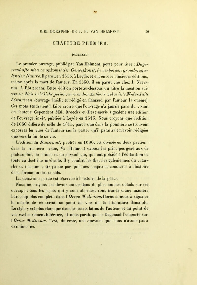 CHAPITRE PREMIER. DAGERAAD. Le premier ouvrage, publié par Van Helmont, porte pour litre : Dage- raad ofle nieuwe opkomst der Geneeskonst, in verborgen grond-regu- lender Nature.\\ parut,en 1615,à Leyde,et eut encore plusieurs éditions, même après la mort de l’auteur. En 1660, il en parut une chez .1. Naera- nus, à Rotterdam. Celle édition porte au-dessous du titre la mention sui- vante : Noit in V lichtgesien,en van denAutheur zelve in'lNederdidts hèsclireven (ouvrage inédit et rédigé en flamand par l’auteur lui-même). Ces mots tendraient à faire croire que l’ouvrage n’a jamais paru du vivant de l’auteur. Cependant MM. Broeckx et Dezeimeris signalent une édition de l’ouvrage, in-4, publiée à Leyde en 1615. Nous croyons que l’édition de 1660 diffère de celle de 1615, parce que dans la première se trouvent exposées les vues de l’auteur sur la peste, qu’il paraîtrait n’avoir rédigées que vers la fin de sa vie. L’édition du Dageraad, publiée en 1660, est divisée en deux parties : dans la première partie, Van Helmont expose les principes généraux de philosophie, de chimie et de physiologie, qui ont présidé à l’édification de toute sa doctrine médicale. Il y combat les théories galéniennes du catar- rhe et termine celle partie par quelques chapitres, consacrés à l’histoire de la formation des calculs. La deuxième partie est réservée à l’histoire de la peste. Nous ne croyons pas devoir entrer dans de plus amples détails sur cet ouvrage : tous les sujets qui y sont abordés, sont traités d’une manière beaucoup plus complète dans ïOrtus Medicinœ.^ovnons-noxxs à signaler le mérite de ce travail au point de vue de la littérature flamande. Le style y est plus clair que dans les écrits latins de l’auteur et au point do vue exclusivement littéraire, il nous paraît que le Dageraad l’emporte sur ÏOrtus Medicinœ. C’est, du reste, une question que nous n’avons pas à examiner ici.