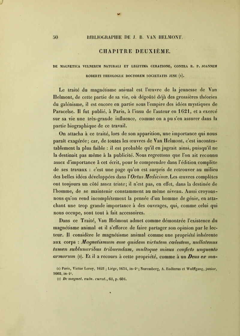 CHAPITRE DEUXIÈME. DE MAGNETICA VULNERUM NATÜRALI ET LEGITIMA CURATIONE, CONTRA R. P. JOANNEM ROBERTI THEOLOGIÆ DOCTOREM SOCIETATIS JESU (i). Le traité du magnétisme animal est l’œuvre de la jeunesse de Van Ilelmont, de cette partie de sa vie, où dégoûté déjà des grossières théories du galénisme, il est encore en partie sous l’empire des idées mystiques de Paracelse. Il fut publié, à Paris, à l’insu de l’auteur en 1621, et a exercé sur sa vie une très-grande influence, comme on a pu s’en assurer dans la partie biographique de ce travail. On attacha à ce traité, lors de son apparition, une importance qui nous paraît exagérée; car, de toutes les œuvres de Van Ilelmont, c’est incontes- tablement la plus faible : il est probable qu’il en jugeait ainsi, puisqu’il ne la destinait pas même à la publicité. Nous regrettons que l’on ait reconnu assez d’importance à cet écrit, pour le comprendre dans l’édition complète de ses travaux : c’est une page qu’on est surpris de retrouver au milieu des belles idées développées dans XOrtus Medicinœ. Les œuvres complètes ont toujours un côté assez triste; il n’est pas, en effet, dans la destinée de l’homme, de se maintenir constamment au même niveau. Aussi croyons- nous qu’on rend incomplètement la pensée d’un homme de génie, en atta- chant une trop grande importance à des ouvrages, qui, comme celui qui nous occupe, sont tout à fait accessoires. Dans ce Traité, Van Ilelmont admet comme démontrée l’existence du magnétisme animal et il s’efforce de faire partager son opinion par le lec- teur. Il considère le magnétisme animal comme une propriété inhérente aux corps : Magnetlsmum esse quidem mrtutem cœlestem, mdlatenus tamen suhlunaribus Irihuendam, midtoque minus conficto unquenlo armorum (2). Et il a recours à celte propriété, comme à un Deus ex ma- (1) Paris, Victor Leroy, 1621 j I.iege, 1634, in-4'’; Nuremberg, A. EuiUerus cl WolfFgang, junior, 1662, in-4». (2) Demagnet, vuln. curât., 62, p. 604.