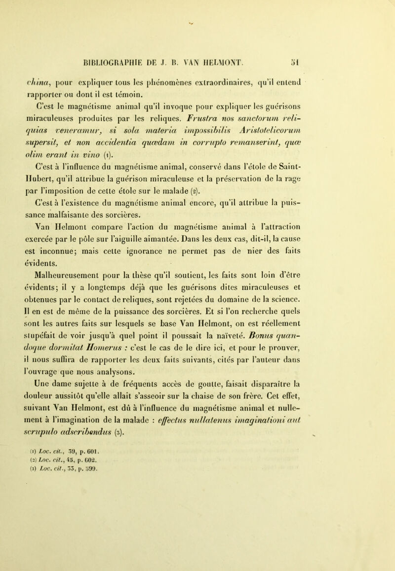 vhina^ pour expliquer Ions les phénomènes extraordinaires, qu’il entend rapporter ou dont il est témoin. C’est le magnétisme animal qu’il invoque pour expliquer les guérisons miraculeuses produites par les reliques. Frustra nos sanclorum reli- quias reneramur, si sola materia irnpossihilis Aristotelicorum supersit, et non accidentia quœdam in corrupto remanserint, quœ oliin erant in vino (i). C’est à l’influence du magnétisme animal, conservé dans l’étole de Saint- Hubert, qu’il attribue la guérison miraculeuse et la préservation de la rage par l’imposition de cette étole sur le malade (2). C’est à l’existence du magnétisme animal encore, qu’il attribue la puis- sance malfaisante des sorcières. Van Ilelmont compare l’action du magnétisme animal à l’attraction exercée par le pôle sur l’aiguille aimantée. Dans les deux cas, dit-il, la cause est inconnue; mais cette ignorance ne permet pas de nier des faits évidents. Malheureusement pour la thèse qu’il soutient, les faits sont loin d’être évidents; il y a longtemps déjà que les guérisons dites miraculeuses et obtenues par le contact de reliques, sont rejetées du domaine de la science. 11 en est de même de la puissance des sorcières. Et si l’on recherche quels sont les autres faits sur lesquels se base Van Ilelmont, on est réellement slupéfait de voir jusqu’à quel point il poussait la naïveté. Bonus quan- doque dormitat Homerus : c’est le cas de le dire ici, et pour le prouver, il nous suffira de rapporter les deux faits suivants, cités par rauteur dans l’ouvrage que nous analysons. Une dame sujette à de fréquents accès de goutte, faisait disparaître la douleur aussitôt qu’elle allait s’asseoir sur la chaise de son frère. Cet effet, suivant Van Helmont, est dû à l’influence du magnétisme animal et nulle- ment à l’imagination de la malade : cffectus nullalenus imaqinationi aut scrupulo adscribendus (3). 0) Loc. cil., 39, p. GOl. (2) Loc. n'L, 43, P. G02.