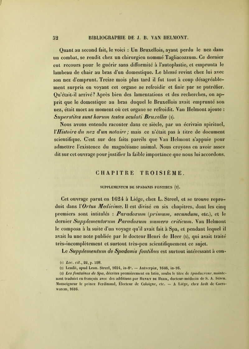 Quant au second fait, le voici : Un Bruxellois, ayant perdu le nez dans un combat, se rendit chez un chirurgien nommé Tagliacozzum. Ce dernier eut recours pour le guérir sans difformité à l’autoplastie, et emprunta le lambeau de chair au bras d’un domestique. Le blessé revint chez lui avec son nez d’emprunt. Treize mois plus tard il fut tout à coup désagréable- ment surpris en voyant cet organe se refroidir et finir par se putréfier. Qu’était-il arrivé? Après bien des lamentations et des recherches, on ap- prit que le domestique au bras duquel le Bruxellois avait emprunté son nez, était mort au moment où cet organe se refroidit. Vau Helmont ajoute : Supersfi/es sunl hoî'um testes oculati Bruæellœ (i). Nous avons entendu raconter dans ce siècle, par un écrivain spirituel, Y Histoire du nez d’un notaire; mais ,ce ii’était pas à titre de document scientifique. C’est sur des fiiits pareils que Van Ilcliuont s’appuie pour admettre l’existence du magnétisme animal. Nous croyons en avoir assez dit sur cet ouvrage pour justifier la faible importance que nous lui accordons. CHAPITRE TROISIÈME. SCPPLEMENTUM DE SPADANIS FONTIBUS (2). Cet ouvrage parut en 1624 à Liège, chez L. Streel, et se trouve repro- duit dans YOrtus Medicinœ. Il est divisé en six chapitres, dont les cinq premiers sont intitulés : Paradoxmu [primum, secundum^ etc.), et le dernier Supplementormn Parodoxum numéro criticum. Van Helmont le composa à la suite d’un voyage qu’il avait fait à Spa, et pendant lequel il avait lu une note publiée par le docteur Henri de Heer (3), qui avait traité très-incomplètement et surtout très-peu scientifiquement ce sujet. Le Supplernentum de Spadanis fontibus est sui tout intéressant à con- (1) Loc. cit., 22, p. SOS. (2) Leoclii, apud Leon. Slrccl, 1624, in-8“. — Anlvcrpiæ, 1646, in-16. (3) Les fontaines de Spa, clccriles pi cmièrcnienl en latin, soubs le litre de Spadacrené, wmitic- nanl traduiclcn françois avec des additions par IIünuy de IIeer, docleur-incdeein de S. A. Sémi. .Monseigneur le prince Ferdinand, Électeur de Coloigne, etc. — A Liège, chez Ardl ile Coers- warem, 1616.