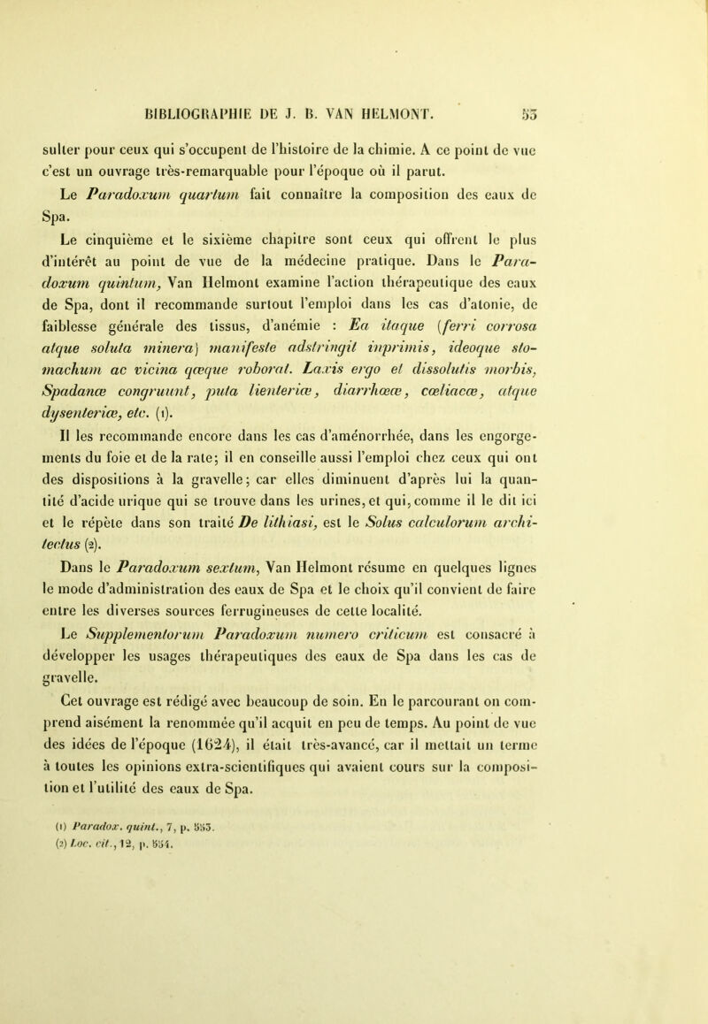 suller pour ceux qui s’occupenl de l’iiisloire de la chimie. A ce point de vue c’est un ouvrage très-remarquable pour l’époque où il parut. Le Paradoxum quat'lum fait connaître la composition des eaux de Spa. Le cinquième et le sixième chapitre sont ceux qui offrent le plus d’intérêt au point de vue de la médecine pratique. Dans le Para- doxum qulntum, Van llelmont examine l’action thérapeutique des eaux de Spa, dont il recommande surtout l’emploi dans les cas d’atonie, de faiblesse générale des tissus, d’anémie : Ea itaque [ferri corrosa atque solufa minera] manifeste adstringit inprimis, ideoque sto- machum ac vicina qœque rohorat. Laæis ergo et dissolutis moi’bis, Spadanœ congruimt, puta lienieriæ, diarrhœœ, cœliacœ, atque dysenleriœ, etc. (i). Il les recommande encore dans les cas d’aménorrhée, dans les engorge- ments du foie et de la rate; il en conseille aussi l’emploi chez ceux qui ont des dispositions à la gravelle; car elles diminuent d’après lui la quan- tité d’acide urique qui se trouve dans les urines, et qui, comme il le dit ici et le répète dans son traité De lithiasi, est le Solus calculorum arcdii- tectus (2). Dans le Paradoxum sexlum, Yan Helmont résume en quelques lignes le mode d’administration des eaux de Spa et le choix qu’il convient de faire entre les diverses sources ferrugineuses de cette localité. Jje Supple^nentorum Paradoxum numéro criticum est consacré à développer les usages thérapeutiques des eaux de Spa dans les cas de gravelle. Cet ouvrage est rédigé avec beaucoup de soin. En le parcourant on com- prend aisément la renommée qu’il acquit en peu de temps. Au point de vue des idées de l’époque (1624), il était très-avancé, car il mettait un terme à toutes les opinions extra-scientifiques qui avaient cours sur la composi- tion et l’utilité des eaux de Spa. (1) Paradox, quint., 7, p. îiliô. (2) Loc. cit., 12, p. bJ-î.