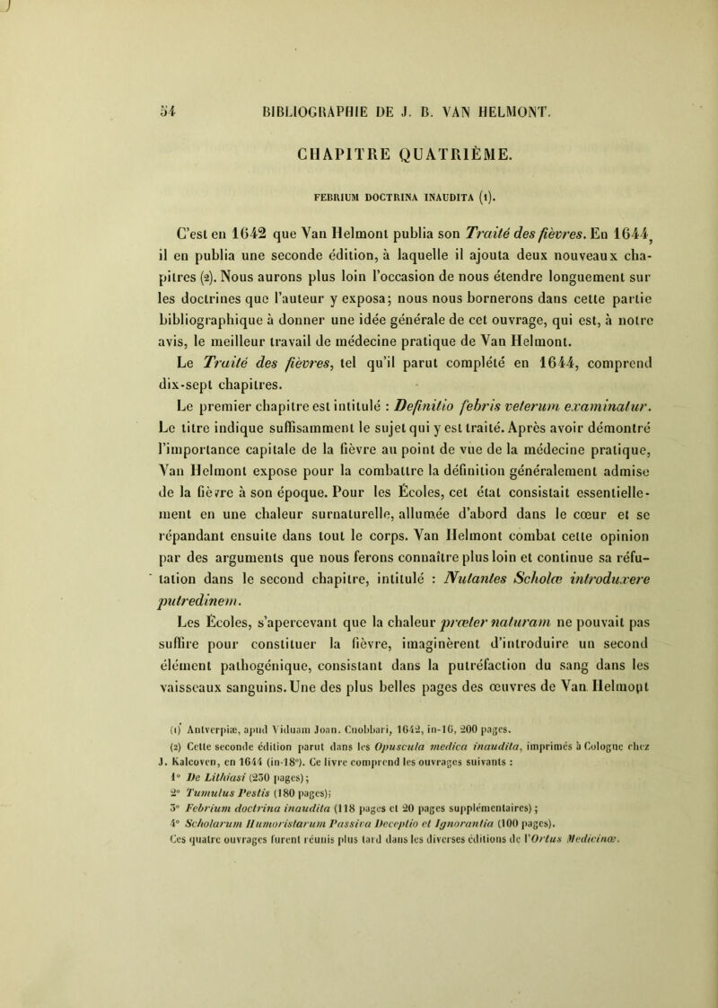 CHAPITRE QUATRIÈME. FEBRIUM DOCTRINA INAUDITA (l). C’est en 1642 que Van Helmonl publia son Traité des fièvres. En 1644^ il en publia une seconde édition, à laquelle il ajouta deux nouveaux cha- pitres (2). Nous aurons plus loin l’occasion de nous étendre longuement sur les doctrines que l’auteur y exposa; nous nous bornerons dans cette partie bibliographique à donner une idée générale de cet ouvrage, qui est, à notre avis, le meilleur travail de médecine pratique de Van Helmont. Le Traité des fièvres.^ tel qu’il parut complété en 1644, comprend dix-sept chapitres. Le premier chapitre est intitulé : Defînitio fehris veterum examinatur. Le titre indique suffisamment le sujet qui y est traité. Après avoir démontré l’importance capitale de la fièvre au point de vue de la médecine pratique, A^an Helmont expose pour la combattre la définition généralement admise de la fièirre à son époque. Pour les Écoles, cet état consistait essentielle- ment en une chaleur surnaturelle, allumée d’abord dans le cœur et se répandant ensuite dans tout le corps. Van Helmont combat cette opinion par des arguments que nous ferons connaître plus loin et continue sa réfu- tation dans le second chapitre, intitulé : Nutantes Scholœ introduxere putredinem. Les Écoles, s’apercevant que la chiAenv prœter 7iaturam ne pouvait pas suffire pour constituer la fièvre, imaginèrent d’introduire un second élément pathogénique, consistant dans la putréfaction du sang dans les vaisseaux sanguins.Une des plus belles pages des œuvres de Van Ilelmopt (1) AiUverpiæ, ajnul Vidiiam Joan. Cnobliari, 1642, in-lG, 200 pages. (2) Cette seconde édition parut dans ies Opuscula medica inaudila, imprimés à Cologne riiez J. Kalcoven, en 1644 (in-18“). Ce livre comprend les ouvrages suivants : 1 De Lithiasi (250 pages); 2 Tumulus Vestis (180 pages); 3“ Febfium doclrina inaudila (118 pages et 20 pages supplémentaires) ; 4 Scholarum Ilumorislat um Passira Dcceptio cl Jgnoranlia (100 pages). Ces (juatre ouvrages lurent l éunis plus tard dans les diverses éditions de VOrlus f/edicinœ.