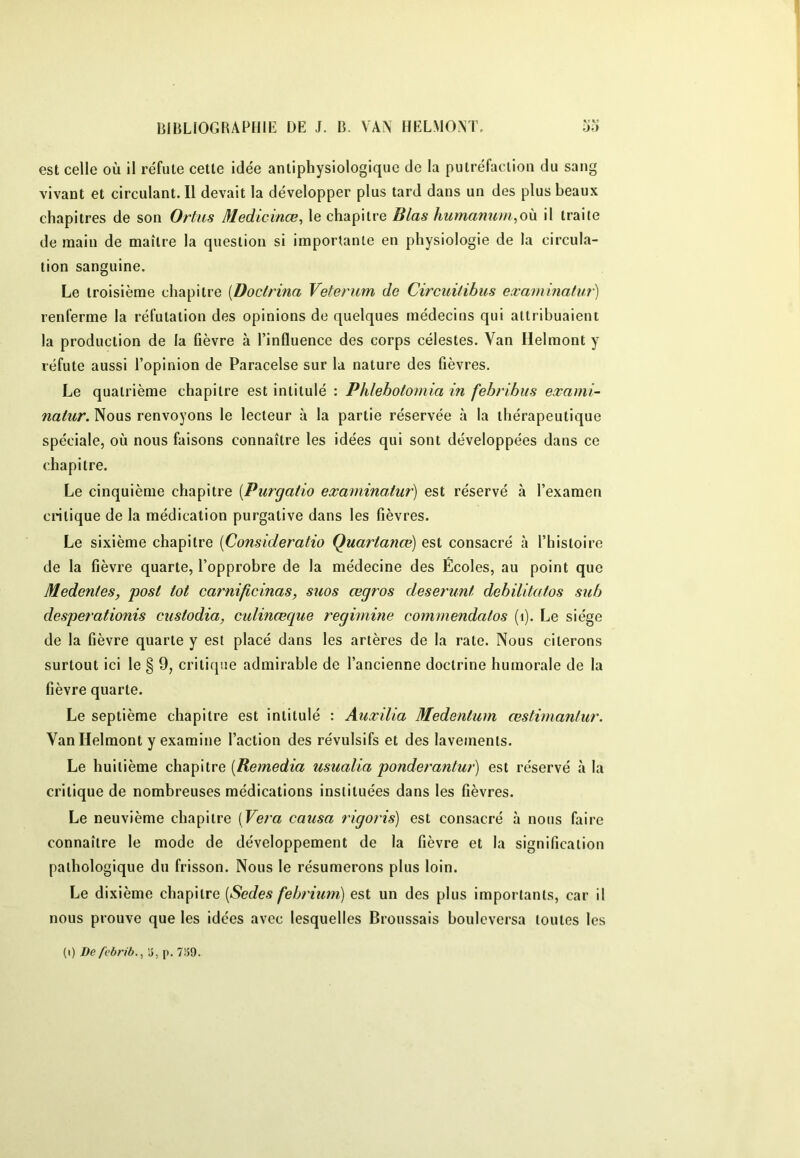 est celle où il réfute cette idée antiphysiologique de la putréfaction du sang vivant et circulant.il devait la développer plus tard dans un des plus beaux chapitres de son Ortus Medicinœ, le chapitre Blas humanum^oh il traite de main de maître la question si importante en physiologie de la circula- tion sanguine. Le troisième chapitre [Doclrina Veterum do Circuitihus examinatur') renferme la réfutation des opinions de quelques médecins qui attribuaient la production de la fièvre à l’influence des corps célestes. Van Ilelmont y réfute aussi l’opinion de Paracelse sur la nature des fièvres. Le quatrième chapitre est intitulé : Phlebotomia in febribus exami- naiur. Nous renvoyons le lecteur à la partie réservée à la tliérapeutique spéciale, où nous faisons connaître les idées qui sont développées dans ce chapitre. Le cinquième chapitre [Purgatio examinatur) est réservé à l’examen critique de la médication purgative dans les fièvres. Le sixième chapitre {Consideratio Quartanœ) est consacré à l’histoire de la fièvre quarte, l’opprobre de la médecine des Écoles, au point que Medentes, posi lot carnificinas, suos œgros deserunl debilitatos sub desperationis custodia, culinœque regimine commendatos (i). Le siège de la fièvre quarte y est placé dans les artères de la rate. Nous citerons surtout ici le § 9, critique admirable de l’ancienne doctrine humorale de la fièvre quarte. Le septième chapitre est intitulé : Auxilia Medentum æstimanlur. VanHelmont y examine l’action des révulsifs et des lavements. Le huitième chapitre usualia ponderantur) est réservé à la critique de nombreuses médications instituées dans les fièvres. Le neuvième chapitre (Vera causa rigoi'is) est consacré à nous faire connaître le mode de développement de la fièvre et la signification pathologique du frisson. Nous le résumerons plus loin. Le dixième chapitre [Sodés febrùiin) est un des plus importants, car il nous prouve que les idées avec lesquelles Broussais bouleversa toutes les (i) De febrib., 15, p. 7î59.