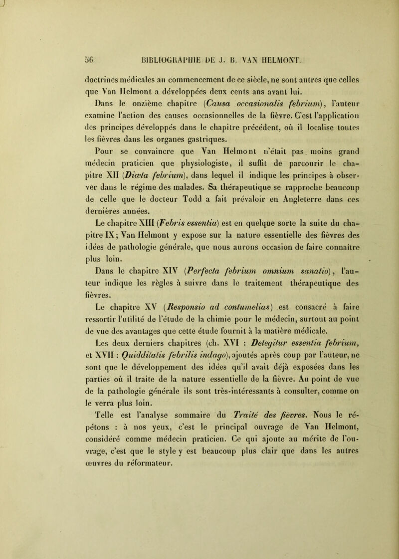 doctrines médicales au commencement de ce siècle, ne sont autres que celles que Van Helmont a développées deux cents ans avant lui. Dans le onzième chapitre [Causa occasionalis febrium)^ l’auteur examine l’action des causes occasionnelles de la fièvre. C’est l’application des principes développés dans le chapitre précédent, où il localise toutes les fièvres dans les organes gastriques. Pour se convaincre que Van Helmont n’était pas. moins grand médecin praticien que physiologiste, il suffit de parcourir le cha- pitre XII [Diœta febrium), dans lequel il indique les principes à obser- ver dans le régime des malades. Sa thérapeutique se rapproche beaucoup de celle que le docteur Todd a fait prévaloir en Angleterre dans ces dernières années. Le chapitre XIII [Febris essentia) est en quelque sorte la suite du cha- pitre IX ; Van Helmont y expose sur la nature essentielle des fièvres des idées de pathologie générale, que nous aurons occasion de faire connaître plus loin. Dans le chapitre XIV [Perfecta febrium omnium satiatio), l’au- teur indique les règles à suivre dans le traitement thérapeutique des fièvres. Le chapitre XV [Responsio ad contumelias) est consacré à faire ressortir l’utililé de l’étude de la chimie pour le médecin, surtout au point de vue des avantages que celte étude fournit à la matière médicale. Les deux derniers chapitres (ch. XVI : Detegitur essentia febrium, et XVII : Quiddilatis febrilis indago)^^\ow{és après coup par l’auteur, ne sont que le développement des idées qu’il avait déjà exposées dans les parties où il traite de la nature essentielle de la fièvre. Au point de vue de la pathologie générale ils sont très-intéressants h consulter, comme on le verra plus loin. Telle est l’analyse sommaire du Traité des fièvres. Nous le ré- pétons : à nos yeux, c’est le principal ouvrage de Van Helmont, considéré comme médecin praticien. Ce qui ajoute au mérite de l’ou- vrage, c’est que le style y est beaucoup plus clair que dans les autres œuvres du réformateur.