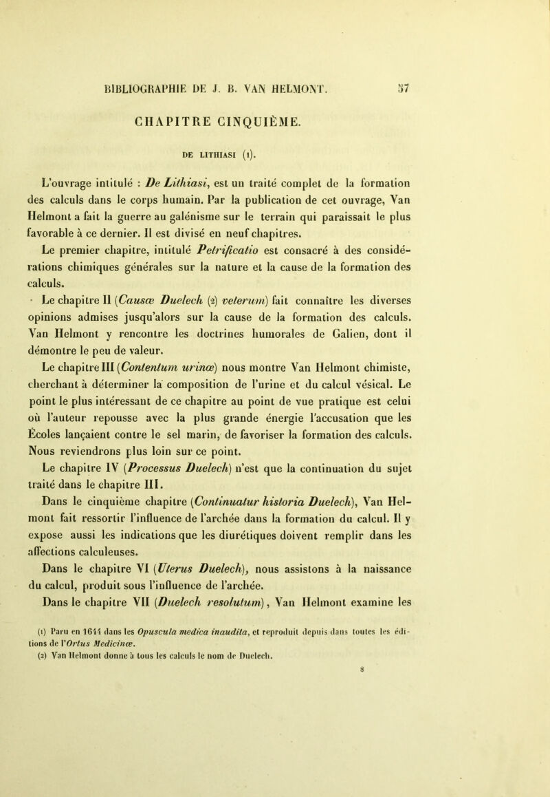 CHAPITRE CINQUIÈME. DE LITHIASI (l). L’ouvrage intitulé : De Lithiasi, est un traité complet de la formation des calculs dans le corps humain. Par la publication de cet ouvrage, Van Helmont a fait la guerre au galénisme sur le terrain qui paraissait le plus favorable à ce dernier. Il est divisé en neuf chapitres. Le premier chapitre, intitulé Pelrificatio est consacré à des considé- rations chimiques générales sur la nature et la cause de la formation des calculs. • Le chapitre II [Causœ Duelech (2) veterum) fait connaître les diverses opinions admises jusqu’alors sur la cause de la formation des calculs. Van Helmont y rencontre les doctrines humorales de Galien, dont il démontre le peu de valeur. Le chapitre III urinœ) nous montre Van Helmont chimiste, cherchant à déterminer la composition de l’urine et du calcul vésical. Le point le plus intéressant de ce chapitre au point de vue pratique est celui où l’auteur repousse avec la plus grande énergie l'accusation que les Écoles lançaient contre le sel marin, de favoriser la formation des calculs. Nous reviendrons plus loin sur ce point. Le chapitre IV [Processus Duelech) n’est que la continuation du sujet traité dans le chapitre III. Dans le cinquième chapitre [Continuatur hisloria Duelech)^ Van Hel- mont fait ressortir l’influence de l’archée dans la formation du calcul. Il y expose aussi les indications que les diurétiques doivent remplir dans les aflections calculeuses. Dans le chapitre VI [Utérus Duelech), nous assistons à la naissance du calcul, produit sous l’influence de l’archée. Dans le chapitre VII [Duelech resolutum), Van Helmont examine les (1) Paru en 16i4 dans les Opuscula medica inaudita, et reproduit depuis dans toutes les édi- tions de VOrlus Medicinœ.