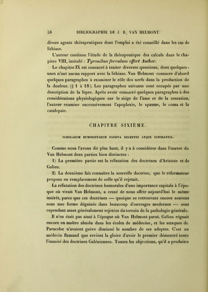 divers agents thérapeutiques dont l’emploi a été conseillé dans les cas de lithiase. L’auteur continue l’étude de la thérapeutique des calculs dans le cha- pitre VIII, intitulé : Tyronibus ferculmn offert Author. Le chapitre IX est consacré à traiter diverses questions, dont quelques- unes n’ont aucun rapport avec la lithiase. Van Helmont consacre d’abord quelques paragraphes à examiner le rôle des nerfs dans la production de la douleur. (§ 1 à 18). Les paragraphes suivants sont occupés par une description de la lèpre. Après avoir consacré quelques paragraphes à des considérations physiologiques sur le siège de l’âme et de la sensation, l’auteur examine successivement l’apoplexie, le spasme, le coma et la catalepsie. CHAPITRE SIXIÈME. SCIIOLARUM IIUMORISTARUM PASSIVA DECEPTIO ATQUE IGNORANTIA. Comme nous l’avons dit plus haut, il y a à considérer dans l’œuvre de Van Helmont deux parties bien distinctes : 1) La première partie est la réfutation des doctrines d’Aristote et de Galien. 2) La deuxième fait connaître la nouvelle doctrine, que le réformateur proposa en remplacement de celle qu’il rejetait. La réfutation des doctrines humorales d’une importance capitale à l’épo- que où vivait Van Helmont, a cessé de nous offrir aujourd’hui le même intérêt, parce que ces doctrines — quoique se retrouvant encore souvent sous une forme déguisée dans beaucoup d’ouvrages modernes — sont cependant assez généralement rejetées du terrain de la pathologie générale. Il n’en était pas ainsi à l’époque où Van Helmont parut. Galien régnait encore en maître absolu dans les écoles de médecine, et les attaques de Paracelse n’avaient guère diminué le nombre de ses adeptes. C’est au médecin flamand que revient la gloire d’avoir le premier démontré toute l’inanité des doctrines Galéniennes. Toutes les objections, qu’il a produites