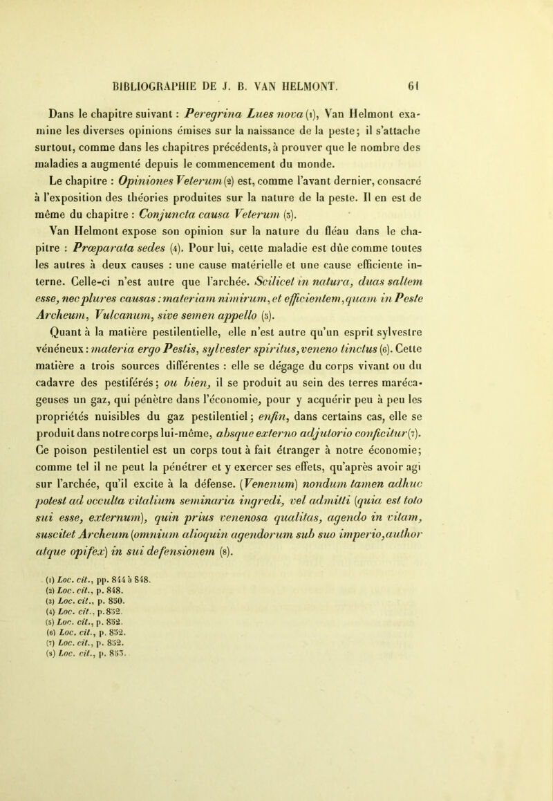 Dans le chapitre suivant : Peregrma Lues nova{\), Van Helmont exa- mine les diverses opinions émises sur la naissance de la peste; il s’attache surtout, comme dans les chapitres précédents,à prouver que le nombre des maladies a augmenté depuis le commencement du monde. Le chapitre : Opiniones Veterum{‘î) est, comme l’avant dernier, consacré à l’exposition des théories produites sur la nature de la peste. Il en est de même du chapitre : Conjuncta causa Veterum (3). Van Helmont expose son opinion sur la nature du fléau dans le cha- pitre ; Prœparata sedes (4). Pour lui, cette maladie est due comme toutes les autres à deux causes : une cause matérielle et une cause efficiente in- terne. Celle-ci n’est autre que l’archée. Scilicet in natura, duas sallem esse, necplures causas : materiam nimirum^ et efjicientem ,quam in Peste Archeum^ Vulcanum^ sive semen appelle (s). Quant à la matière pestilentielle, elle n’est autre qu’un esprit sylvestre vénéneux : materia ergo Pestis, sylvester spiritus,veneno tinctus (g). Cette matière a trois sources différentes : elle se dégage du corps vivant ou du cadavre des pestiférés; ou bien, il se produit au sein des terres maréca- geuses un gaz, qui pénètre dans l’économie^ pour y acquérir peu à peu les propriétés nuisibles du gaz pestilentiel ; enfin, dans certains cas, elle se produit dans notre corps lui-même, ahsque externe adjuiorio conficitur{i). Ce poison pestilentiel est un corps tout à fait étranger à notre économie; comme tel il ne peut la pénétrer et y exercer ses effets, qu’après avoir agi sur l’archée, qu’il excite à la défense. {Venenum) nondum tamen adhuc polest ad occulta vitalium seminaria ingredi, vel admitti {quia est toto sui esse, externum), quin prius venenosa qualitas, agendo in vitam, suscitet Archeiim {omnium alioquin agendormn suh suo impeî'io,author atque opifex) in sui defensio7iem (s). (1) Loc. cit., pp. 844 à 848. (2) Loc. cft., p. 848. (3) Loc. cil., p. 830. (4) Loc. cil., p.8o2. (5) Lon. cit., p. 832. (6) Loc. cit., p. 832. (7) Loc. cit., p. 832. (s) Loc. cit., |>. 833.