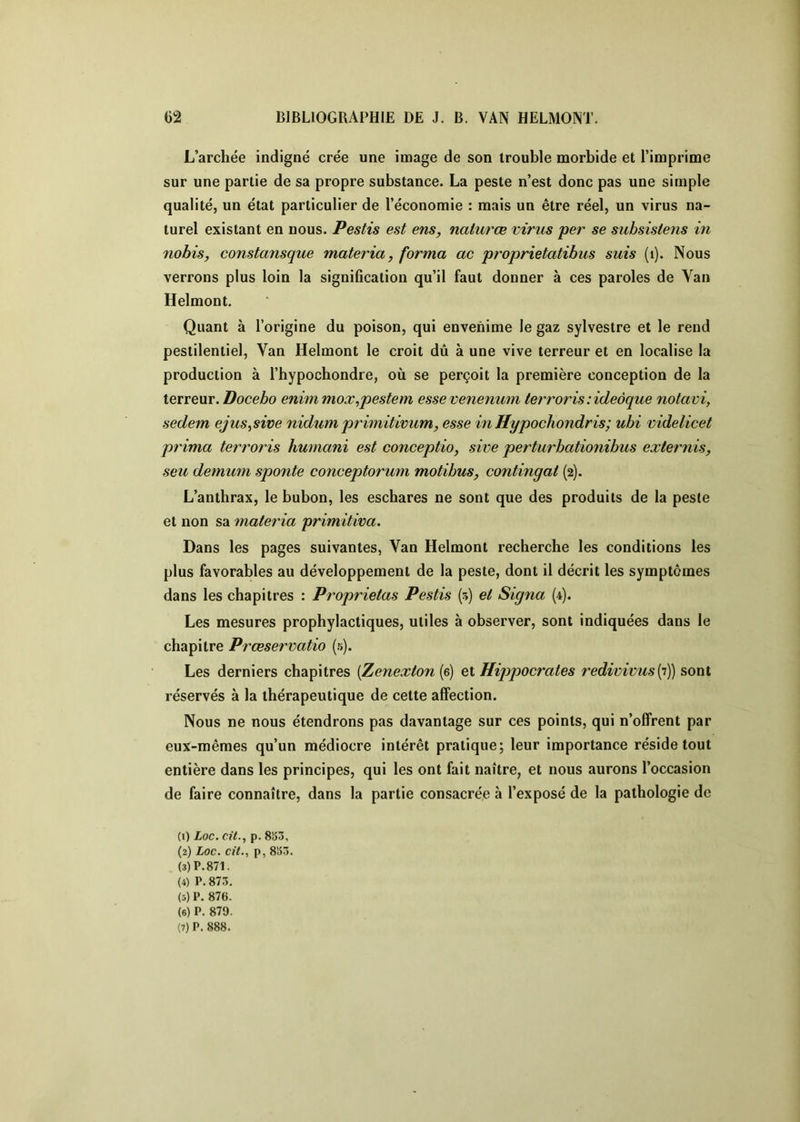 L’archée indigné crée une image de son trouble morbide et l’imprime sur une partie de sa propre substance. La peste n’est donc pas une simple qualité, un état particulier de l’économie : mais un être réel, un virus na- turel existant en nous. Pestis est ens, naiurœ virus per se subsistens in nohis, constansque materia, forma ac proprietatibus suis (i). Nous verrons plus loin la signification qu’il faut donner à ces paroles de Van Helmont. Quant à l’origine du poison, qui envenime le gaz sylvestre et le rend pestilentiel. Van Helmont le croit dû à une vive terreur et en localise la production à l’hypochondre, où se perçoit la première conception de la terreur. Docebo enim mox^pestem essevenenum terrorisiideàque notavi, sedem ejus^sive nidiimprimitivum, esse inHypocKondris; ubi videlicet prima terroris humani est conceptio, sive perturbationibus externis, seu demum sponte conceptorum motibus, contingat (2). L’anthrax, le bubon, les eschares ne sont que des produits de la peste et non sa materia primitiva. Dans les pages suivantes, Van Helmont recherche les conditions les plus favorables au développement de la peste, dont il décrit les symptômes dans les chapitres : Proprietas Pestis (5) et Signa (4). Les mesures prophylactiques, utiles à observer, sont indiquées dans le chapitre Prœservatio (5). Les derniers chapitres [Zenexion{&) e.X. Hippocrates redwivus[T)) s>oni réservés à la thérapeutique de cette affection. Nous ne nous étendrons pas davantage sur ces points, qui n’offrent par eux-mêmes qu’un médiocre intérêt pratique; leur importance réside tout entière dans les principes, qui les ont fait naître, et nous aurons l’occasion de faire connaître, dans la partie consacrée à l’exposé de la pathologie de (1) Loc. cit., p. 8S53, (2) Loc. cit., P, 8S5Ô. (3) P. 871. (4) P. 873. (5) P. 876. (6) P. 879.