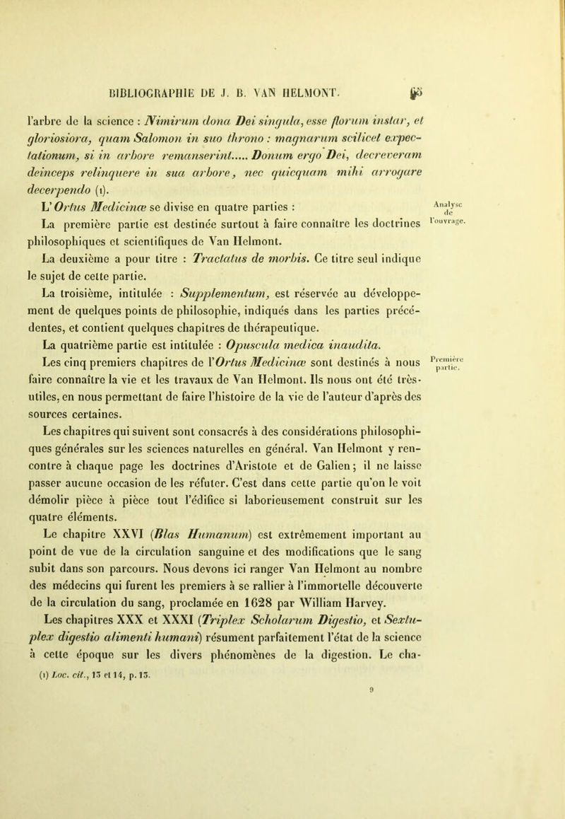 l’arbre de la science : Nimirum dona Dei singida, esse florum instar, et gloriosiora, qiiam Salomon in suo throno : magnarum scillcet e.vpec- tationum, si in arbore remanserinl Donum ergo Dei, decrereram deinceps relinquere in sua arbore, nec quicquam ?nihi arrogare decerpendo (i). L’Or tus Medicinœ se divise en quatre parties : Analyse La première partie est destinée surtout à faire connaître les doctrines '««vrage philosophiques et scientifiques de Van Helmont. La deuxième a pour titre : Tractatus de morbis. Ce titre seul indique le sujet de cette partie. La troisième, intitulée : Supplementum, est réservée au développe- ment de quelques points de philosophie, indiqués dans les parties précé- dentes, et contient quelques chapitres de thérapeutique. La quatrième partie est intitulée : Opuscula medica inaudita. Les cinq premiers chapitres de XOrtus Medicinœ sont destinés à nous faire connaître la vie et les travaux de Van Helmont. Ils nous ont été très- utiles, en nous permettant de faire l’histoire de la vie de l’auteur d’après des sources certaines. Les chapitres qui suivent sont consacrés à des considérations philosophi- ques générales sur les sciences naturelles en général. Van Helmont y ren- contre à chaque page les doctrines d’Aristote et de Galien; il ne laisse passer aucune occasion de les réfuter. C’est dans cette partie qu’on le voit démolir pièce «à pièce tout l’édifice si laborieusement construit sur les quatre éléments. Le chapitre XXVI (Rlas Humanum) est extrêmement important au point de vue de la circulation sanguine et des modifications que le sang subit dans son parcours. Nous devons ici ranger Van Helmont au nombre des médecins qui furent les premiers à se rallier à l’immortelle découverte de la circulation du sang, proclamée en 1628 par William Harvey. Les chapitres XXX et XXXI (Triplex Scholarum Digestio, et Sextu- plex digestio alimenti humani) résument parfaitement l’état de la science à cette époque sur les divers phénomènes de la digestion. Le cha- (i) Loc. cit., 13 ri 14, p. 13. 9