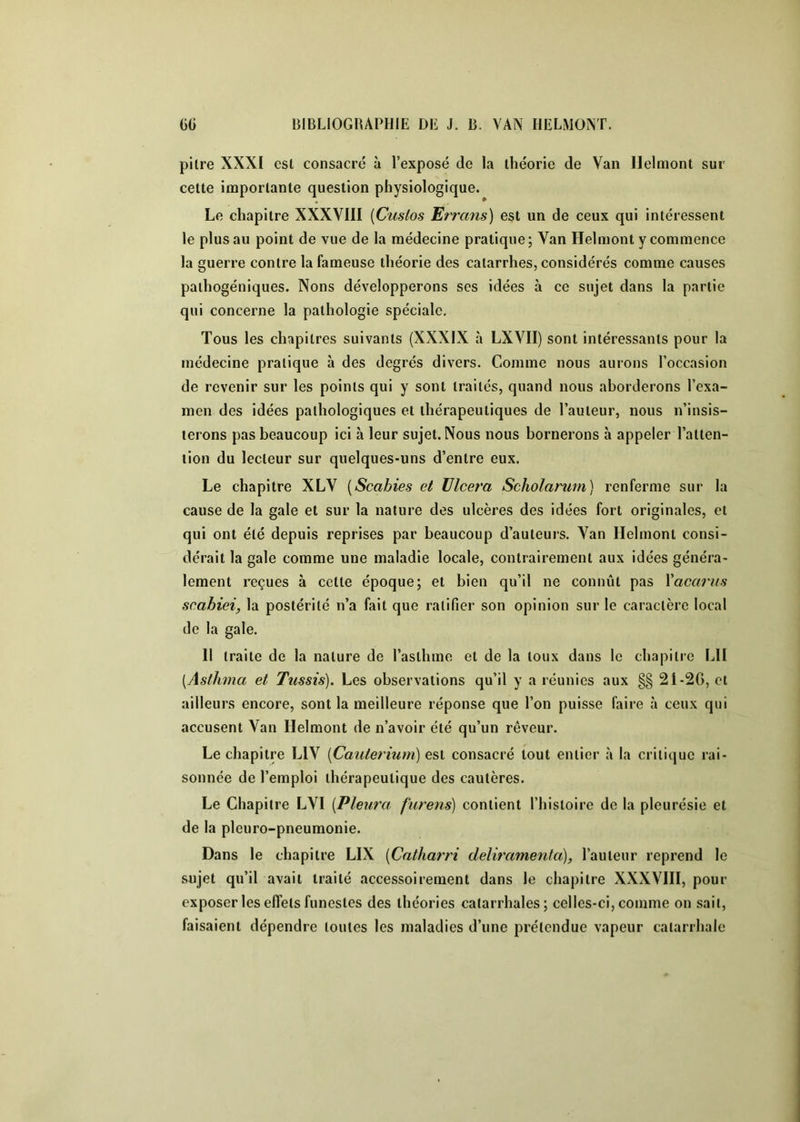 pitre XXXI est consacré à l’exposé de la théorie de Van Ilelmont sur cette importante question physiologique. Le chapitre XXXVIII [Cuslos Errans) est un de ceux qui intéressent le plus au point de vue de la médecine pratique; Van Ilelmont y commence la guerre contre la fameuse théorie des catarrhes, considérés comme causes paihogéniques. Nons développerons ses idées à ce sujet dans la partie qui concerne la pathologie spéciale. Tous les chapitres suivants (XXXIX à LXVII) sont intéressants pour la médecine pratique à des degrés divers. Comme nous aurons l’occasion de revenir sur les points qui y sont traités, quand nous aborderons l’exa- men des idées pathologiques et thérapeutiques de l’auteur, nous n’insis- terons pas beaucoup ici à leur sujet. Nous nous bornerons à appeler l’atten- tion du lecteur sur quelques-uns d’entre eux. Le chapitre XLY [Scabies et Ulcéra Scholarum) renferme sur la cause de la gale et sur la nature des ulcères des idées fort originales, et qui ont été depuis reprises par beaucoup d’auteurs. Van Ilelmont consi- dérait la gale comme une maladie locale, contrairement aux idées généra- lement reçues à cette époque; et bien qu’il ne connût pas Yacarus scabiei, la postérité n’a fait que ratifier son opinion sur le caractère local de la gale. 11 traite de la nature de l’asthme et de la toux dans le chapitre LU [Asthma et Tiissis). Les observations qu’il y a réunies aux §§ 21-2G, et ailleurs encore, sont la meilleure réponse que l’on puisse faire à ceux qui accusent Van Ilelmont de n’avoir été qu’un rêveur. Le chapitre LIV {Cauterium) e&i consacré tout entier à la critique rai- sonnée de l’emploi thérapeutique des cautères. Le Chapitre LVI {Pleura, furens) contient l’histoire de la pleurésie et de la pleuro-pneumonie. Dans le chapitre LIX [Catharri deliramenta), l’auteur reprend le sujet qu’il avait traité accessoirement dans le chapitre XXXVIII, pour exposer les effets funestes des théories catarrhales; celles-ci, comme on sait, faisaient dépendre toutes les maladies d’une prétendue vapeur catarrhale