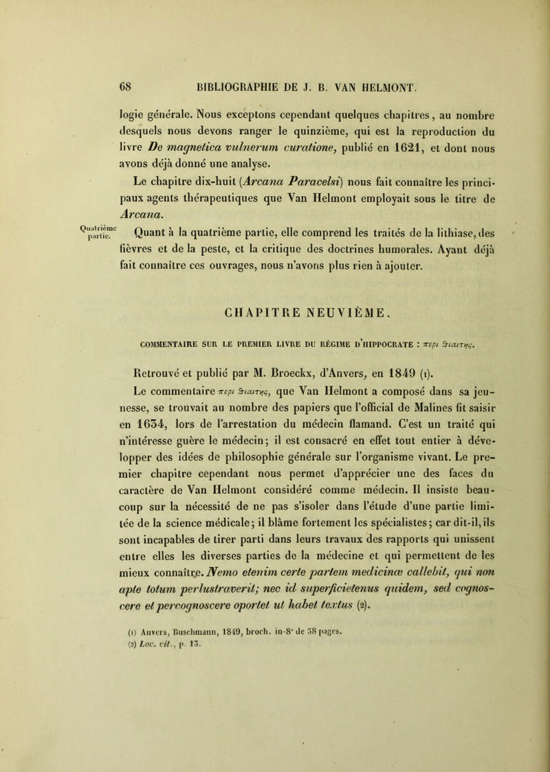 logie générale. Nous exceptons cependant quelques chapitres, au nombre desquels nous devons ranger le quinzième, qui est la reproduction du livre De magnetica vulnerum curatione, publié en 1621, et dont nous avons déjà donné une analyse. Le chapitre dix-huit {Arcana Paracelsi) nous fait connaître les princi- paux agents thérapeutiques que Van Helmont employait sous le titre de Arcana. ^pariTe'”'^ Quant à la quatrième partie, elle comprend les traités de la lithiase, îles fièvres et de la peste, et la critique des doctrines humorales. Ayant déjà fait connaître ces ouvrages, nous n’avons plus rien à ajouter. CHAPITRE NEUVIÈME, COMMENTAIRE SUR LE PREMIER LIVRE DU RÉGIME d’iIIPPOCRATE TTSpi S-iccnt^ç. Retrouvé et publié par M. Broeckx, d’Anvers, en 1849 (i). Le commentaire 7Tf/3/ que Van Helmont a composé dans sa jeu- nesse, se trouvait au nombre des papiers que l’official de Malines fit saisir en 1634, lors de l’arrestation du médecin flamand. C’est un traité qui n’intéresse guère le médecin; il est consacré en effet tout entier à déve- lopper des idées de philosophie générale sur l’organisme vivant. Le pre- mier chapitre cependant nous permet d’apprécier une des faces du caractère de Van Helmont considéré comme médecin. Il insiste beau- coup sur la nécessité de ne pas s’isoler dans l’étude d’une partie limi- tée de la science médicale; il blâme fortement les spécialistes; car dit-il,ils sont incapables de tirer parti dans leurs travaux des rapports qui unissent entre elles les diverses parties de la médecine et qui permettent de les mieux connaîtr.e.TVemo elenim certe partent medicinœ callehit, qui non apte totum perlustraverti; nec id superficietenus quidem, sed cognos- cere et percognoscere oportet ul habet textus (2). (1) Anvers, Biischniann, 1849, broch. in-S tle 38 pages.