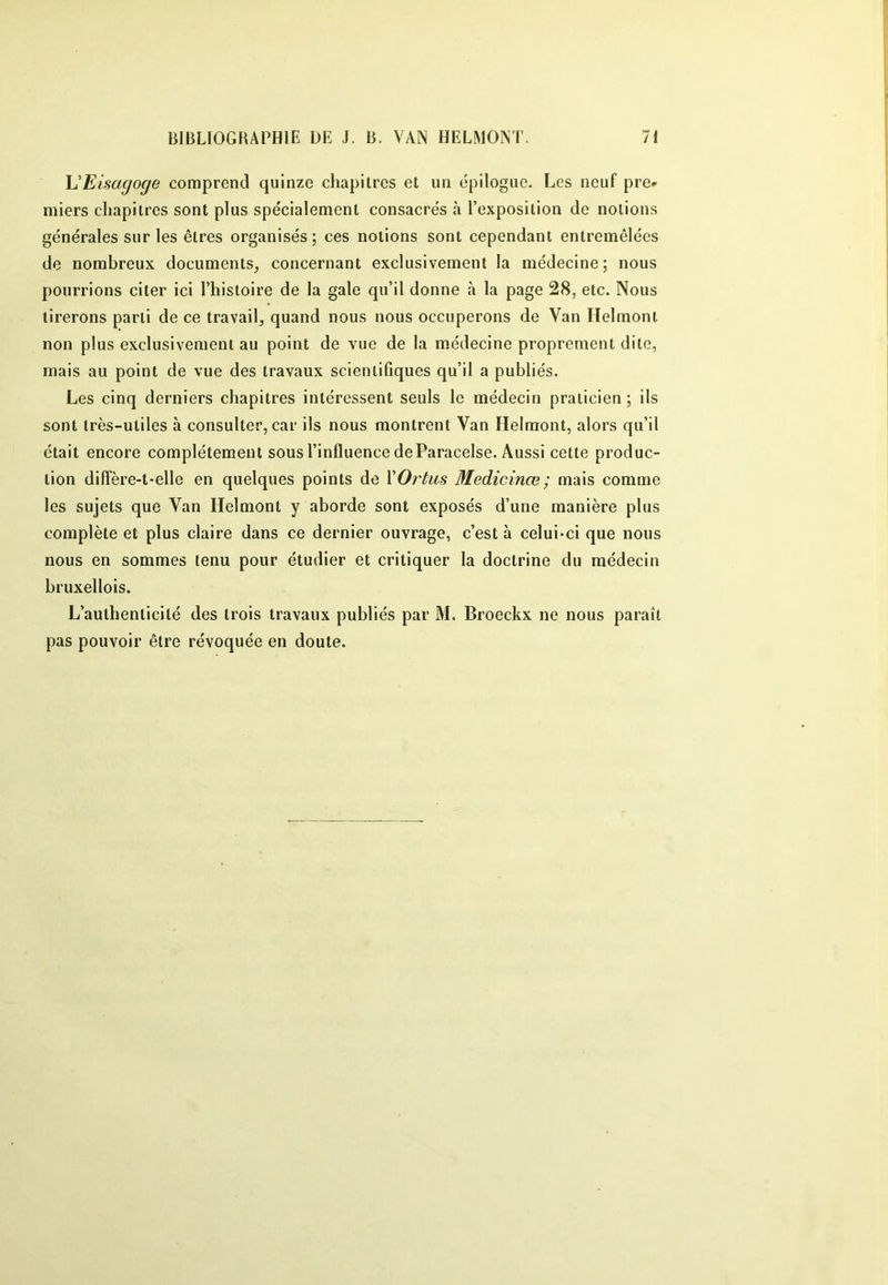 h'Eisagoge comprend quinze chapitres et un épilogue. Les neuf pre^ iniers chapitres sont plus spécialement consacrés à l’exposition de notions générales sur les êtres organisés; ces notions sont cependant entremêlées de nombreux documents, concernant exclusivement la médecine; nous pourrions citer ici l’histoire de la gale qu’il donne à la page 28, etc. Nous tirerons parti de ce travail, quand nous nous occuperons de Van Ilelmont non plus exclusivement au point de vue de la médecine proprement dite, mais au point de vue des travaux scientifiques qu’il a publiés. Les cinq derniers chapitres intéressent seuls le médecin praticien ; ils sont très-utiles à consulter, car ils nous montrent Van Helraont, alors qu’il était encore complètement sous l’influence de Paracelse. Aussi cette produc- tion diffère-t-elle en quelques points de YOrtus Medicinœ ; mais comme les sujets que Van Helmont y aborde sont exposés d’une manière plus complète et plus claire dans ce dernier ouvrage, c’est à celui-ci que nous nous en sommes tenu pour étudier et critiquer la doctrine du médecin bruxellois. L’authenticité des trois travaux publiés par M. Broeckx ne nous paraît pas pouvoir être révoquée en doute.