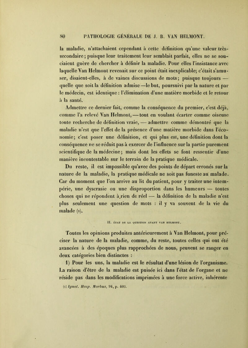 la maladie, n’attachaient cependant à cette définition qu’une valeur très- secondaire; puisque leur traitement leur semblait parfait, elles ne se sou- ciaient guère de chercher à définir la maladie. Pour elles l’insistance avec laquelle Van Helmont revenait sur ce point était inexplicable; c’était s’amu- ser, disaient-elles, à de vaines discussions de mots; puisque toujours — quelle que soit la définition admise—le but, poursuivi par la nature et par le médecin, est identique : l’élimination d’une matière morbide et le retour à la santé. Admettre ce dernier fait, comme la conséquence du premier, c’est déjà, comme l’a relevé Van Helmont, — tout en voulant écarter comme oiseuse toute recherche de définition vraie, — admettre comme démontré que la maladie n’est que l’effet de la présence d’une matière morbide dans l’éco- nomie; c’est poser une définition, et qui plus est, une définition dont la conséquence ne se réduit pas à exercer de l’influence sur la partie purement scientifique de la médecine; mais dont les effets se font ressentir d’une manière incontestable sur le terrain de la pratique médicale. Du reste, il est impossible qu’avec des points de départ erronés sur la nature de la maladie, la pratique médicale ne soit pas funeste au malade. Car du moment que l’on arrive au lit du patient, pour y traiter une intem- périe, une dyscrasie ou une disproportion dans les humeurs — toutes choses qui ne répondent à.rien de réel — la définition de la maladie n’est plus seulement une question de mots : il y va souvent de la vie du malade (i), II. ÉTAT DE LA (.JUESTION AVANT VAN HELMONT. Toutes les opinions produites antérieurement à Van Helmont, pour pré- ciser la nature de la maladie, comme, du reste, toutes celles qui ont été avancées à des époques plus rapprochées de nous, peuvent se ranger en deux catégories bien distinctes : 1) Pour les uns, la maladie est le résultat d’une lésion de l’organisme. La raison d’être de la maladie est puisée ici dans l’état de l’organe et ne réside pas dans les modifications imprimées à une force active, inhérente (0 Ignot, Hosp. Morbus, 94, p. 4015.