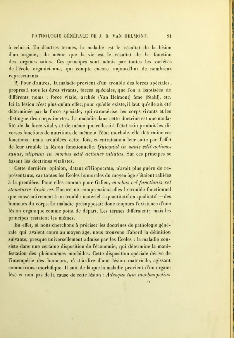 à celui-ci. Eu d’autres termes, la maladie est le résultat de la lésion d’un organe, de même que la vie est le résultat de la fonction des organes sains. Ces principes sont admis par toutes les variétés de l’école organicienne, qui compte encore aujonid’hiii de nomLreux représentants. 2) Pour d’autres, la maladie provient d’un trouble des forces spéciales, propres à tous les êtres vivants, forces spéciales, que l’on a baptisées do différents noms : force vitale, archée (Van Helmont) âme (Slalil), etc. Ici la lésion n’est plus qu’un effet; pour qu’elle existe, il faut qu’elle ait été déterminée par la force spéciale, qui caractérise les corps vivants et les distingue des corps inertes. La maladie dans cette doctrine est une moda- lité de la force vitale, et de môme que celle-ci à l’état sain produit les di- verses fonctions de nutrition, de même à l’état morbide, elle détermine ces fonctions, mais troublées cette fois, et entraînant à leur suite par l’effet de leur trouble la lésion fonctionnelle. Quicquid in sanis edit acliones sanas, idipsiim in morhis edit acliones vitiatas. Sur ces principes se basent les doctrines vitalistes. Cette dernière opinion, datant d’Hippocrate, n’avait plus guère de re- présentants, car toutes les Écoles humorales du moyen âge s’étaient ralliées à la première. Pour elles comme pour Galien, morhii^ ml fimctionis vel structurœ lœsio est. Encore ne comprenaient-elles le trouble fonctionnel que consécutivement à un trouble matériel—quantitatif ou qualitatif—des humeurs du corps. La maladie présupposait donc toujours l’existence d’une lésion organique comme point de départ. Les termes différaient; mais les principes restaient les mêmes. En effet, si nous cherchons à préciser les doctrines de pathologie géné- rale qui avaient cours au moyen âge, nous trouvons d’abord la définition suivante, presque universellement admise par les Écoles : la maladie con- siste dans une certaine disposition de l’économie, qui détermine la mani- festation des phénomènes morbides. Cette disposition spéciale dérive de l’intempérie des humeurs, c’est-à-dire d’une lésion matérielle, agissant comme cause morbifique. Il suit de là que la maladie provient d’un organe lésé et non pas delà cause de cette lésion \ Ad coque tum ?nurhus poftiis