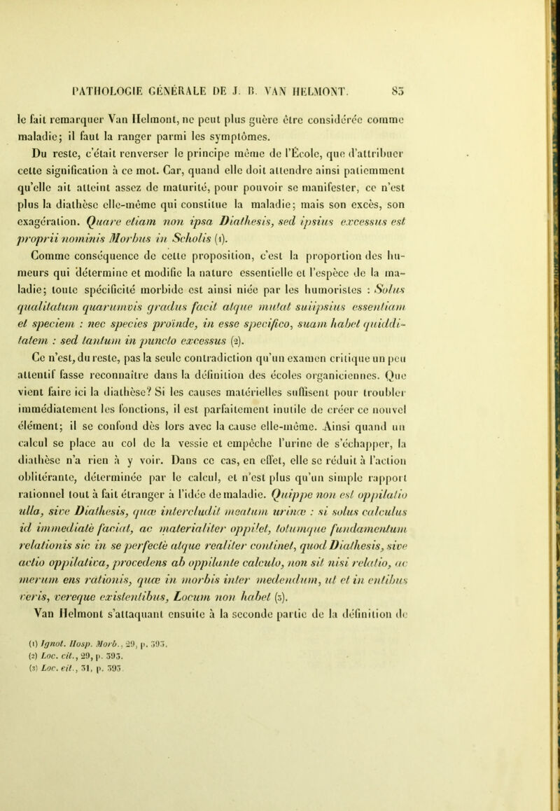 le fail remarquer Van Ilelmont, ne peut plus guère être considérée comme maladie; il faut la ranger parmi les symptômes. Du reste, c était renverser le principe même de l’École, que d’attribuer cette signification à ce mot. Car, quand elle doit attendre ainsi patiemment qu’elle ait atteint assez de maturité, pour pouvoir se manifester, ce n’est plus la diathèse elle-même qui constitue la maladie; mais son excès, son exagération. Quare eliam non ipsa Diathesis, sed ipsim eæcessus est proprii nominis Morhus in Scholis (i). Comme conséquence de cette proposition, c’est la proportion des hu- meurs qui 'détermine et modifie la nature essentielle et l’espèce de la ma- ladie; toute spécificité morbide est ainsi niée par les humoristes : Soins qualltatum quariimvis qradus facit atqne mutât suiipsius essentiam et speciem : nec species proinde, in esse speeifico^ suam habet qniddi- falcni : sed lanlum in piinclo eæcessus (2). Ce n’est^dureste, pas la seule contradiction qu’un examen critique un peu attentif fasse reconnaître dans la définition des écoles organicicnnes. Que vient faire ici la diathèse? Si les causes matérielles suffisent pour troubler immédiatement les fonctions, il est parfaitement inutile do créer ce nouvel élément; il se confond dès lors avec la cause elle-même. Ainsi quand un calcul se place au col do la vessie et empêche l’urine de s’échapper, la diathèse n’a rien à y voir. Dans ce cas, en effet, elle se réduit à l’action oblitérante, déterminée par le calcul, et n’est plus qu’un simple rapport rationnel tout à fait étranger à l’idée de maladie. Quippe non est oppilalio îdla, sim Diathesis, quœ intereludil meatiun urinœ : si soins calculas id immédiate faciat, ac materialiter oppilet, totumque famlamentum rclationis sic in seperfeclè atque realiter continel, quod Diathesis, sive actio oppilatira, procédons ah oppilante calctdo, non sit nisi relatio, ne merurn ens rationis, quœ in morbis inter medendum, ut et in cnfihns mris, vereque existentihus, Locum non liahet (5). Van Ilelmont s’attaquant ensuite à la seconde partie de la définition de (i) Jgnol. llüsp. Morb., 29, p. ô9j. {2) Loc. cit., 29, |). 393.