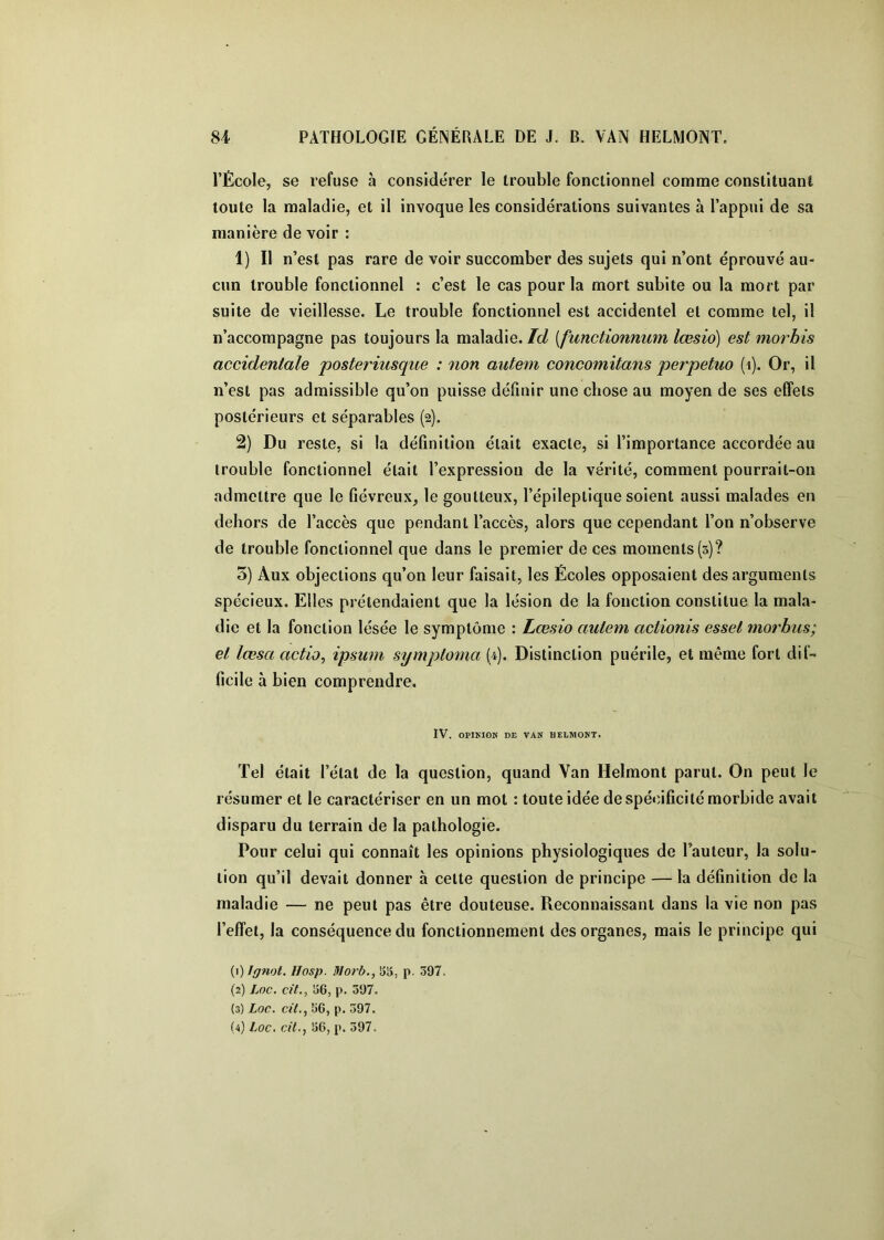l’École, se refuse à considérer le trouble fonctionnel comme constituant toute la maladie, et il invoque les considérations suivantes à l’appui de sa manière de voir : 1) Il n’est pas rare de voir succomber des sujets qui n’ont éprouvé au- cun trouble fonctionnel : c’est le cas pour la mort subite ou la mort par suite de vieillesse. Le trouble fonctionnel est accidentel et comme tel, il n’accompagne pas toujours la maladie. Id [functionnum lœsio) est morbis accidentale posteriusque : non autem concomitans perpetuo (i). Or, il n’est pas admissible qu’on puisse définir une chose au moyen de ses effets postérieurs et séparables (2). 2) Du reste, si la définition était exacte, si l’importance accordée au trouble fonctionnel était l’expression de la vérité, comment pourrait-on admettre que le fiévreux, le goutteux, l’épileptique soient aussi malades en dehors de l’accès que pendant l’accès, alors que cependant l’on n’observe de trouble fonctionnel que dans le premier de ces moments (3)? 3) Aux objections qu’on leur faisait, les Écoles opposaient des arguments spécieux. Elles prétendaient que la lésion de la fonction constitue la mala- die et la fonction lésée le symptôme : Lœsio autem actionis essel morhus; et lœsa actio, ipsum symptoma (4). Distinction puérile, et même fort dif- ficile à bien comprendre. IV. OPIKIOK DE VAN HELMONT. Tel était l’état de la question, quand Van Helmont parut. On peut le résumer et le caractériser en un mot : toute idée de spécificité morbide avait disparu du terrain de la pathologie. Pour celui qui connaît les opinions physiologiques de l’auteur, la solu- tion qu’il devait donner à cette question de principe — la définition de la maladie — ne peut pas être douteuse. Reconnaissant dans la vie non pas l’elfet, la conséquence du fonctionnement des organes, mais le principe qui (1) Jgnot. I/osp. lUorb., SS, p. 397. (2) Loc. cit., S6, p. 397. (3) Loc. «Y., 56, p. 397.
