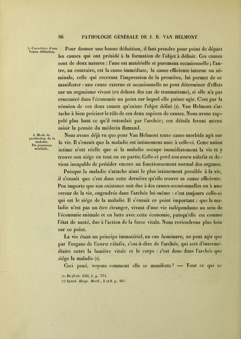 3. Caraclères d’une bonne dcfïnilion. 4. Mode de prodticlioii de la maladie. Du processus morbide. Pour donner une bonne définition, il faut prendre pour point de départ les causes qui ont présidé à la formation de l’objet à définir. Ces causes sont de deux natures : Tune est matérielle et purement occasionnelle ; Tau- tre, au contraire, est la cause immédiate, la cause efficiente interne ou sé- minale, celle qui recevant l’impression de la première, lui permet de se manifester : une cause externe et occasionnelle ne peut déterminer d’effets sur un organisme vivant (en dehors des cas de traumatisme), si elle n’a pas rencontré dans l’économie un point sur lequel elle puisse agir. C’est par la réunion de ces deux causes qu’existe l’objet défini (i). Van Helmont s’at- tache à bien préciser le rôle de ces deux espèces de causes. Nous avons rap- pelé plus haut ce qu’il entendait par Tarchée; ces détails feront mieux saisir la pensée du médecin flamand. Nous avons déjà vu que pour Van Helmont toute cause morbide agit sur la vie. Il s’ensuit que la maladie est intimement unie à celle-ci. Cette union intime n’est réelle que si la maladie occupe immédiatement la vie et y trouve son siège en tout ou en partie. Celle-ci perd son au?'a vitalis et de- vient incapable de présider encore au fonctionnement normal des organes. Puisque la maladie s’attache ainsi le plus intimement possible à la vie^ il s’ensuit que c’est dans cette dernière qu’elle trouve sa cause efficiente. Peu importe que son existence soit due à des causes occasionnelles ou à une erreur de la vie, engendrée dans Tarchée lui-même : c’est toujours celle-ci qui est le siège de la maladie. 11 s’ensuit ce point important : que la ma- ladie n’est pas un être étranger, vivant d’une vie indépendante au sein de l’économie animale et en lutte avec cette économie, puisqu’elle est comme Tétat de santé, due à l’action de la force vitale. Nous reviendrons plus loin sur ce point. La vie étant un principe immatériel, un ens luminare, ne peut agir que par l’organe de Vaura vitalis, c’est-à-dire de Tarchée, qui sert d’intermé- diaire entre la lumière vitale et le corps ; c’est donc dans Tarchée que siège la maladie (2). Ceci posé, voyons comment elle se manifeste? — Tout ce qui se (1) Dcfrcb. Xlil, 1, p. 774. (2) Ignot. Hosp. Morb., 8 etO. p, 40^.
