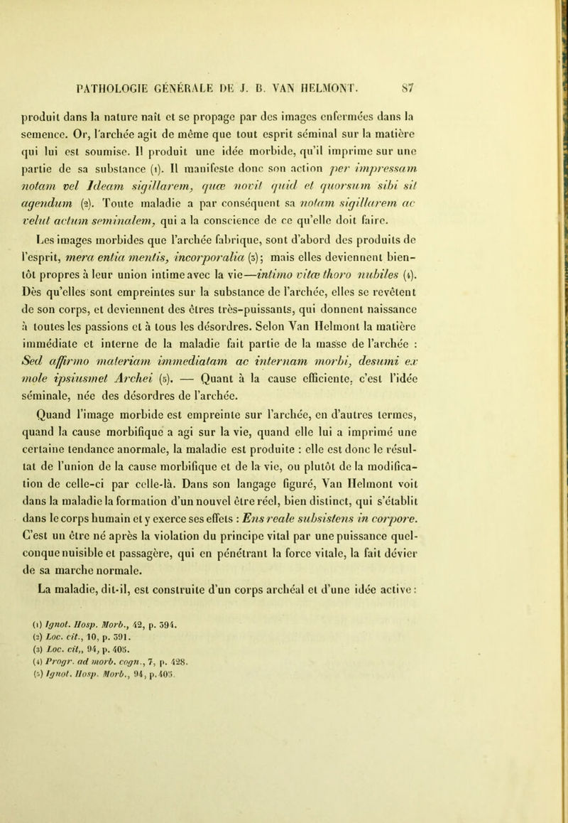 produit dans la nature naît et se propage par des images enfermées dans la semence. Or, l'archée agit de même que tout esprit séminal sur la matière qui lui est soumise. 11 produit une idée morbide, qu’il imprime sur une partie de sa substance (i). Il manifeste donc son action per impresHcim notam vel Ideam sigiUarcm, quœ iiovii quid et quorfmm sibi sit aqendiim (2). Toute maladie a par conséquent sa notam siqillarem ac velnt actum seminalem, qui a la conscience de ce qu’elle doit faire. Les images morbides que l’archée fabrique, sont d’abord des produits de l’esprit, niera entia mentis, incorporalia (5); mais elles deviennent bien- tôt propres à leur union intime avec la vie—intimo mtœthoro nubiles (4). Dès qu’elles sont empreintes sur la substance de l’archée, elles se revêtent de son corps, et deviennent des êtres très-puissants, qui donnent naissance à toutes les passions et à tous les désordres. Selon Van Ilelmont la matière immédiate et interne de la maladie fait partie de la niasse de l’archée : Sed affirma materiam immediatam ac internam morbi, desumi ex mole ipsiusmet Arcliei (5), — Quant à la cause efficiente, c’est l’idée séminale, née des désordres de l’archée. Quand l’image morbide est empreinte sur l’archée, en d’autres termes, quand la cause morbifique a agi sur la vie, quand elle lui a imprimé une certaine tendance anormale, la maladie est produite : elle est donc le résul- tat de l’union de la cause morbifique et de la vie, ou plutôt de la modifica- tion de celle-ci par celle-là. Dans son langage figuré. Van Ilelmont voit dans la maladie la formation d’un nouvel être réel, bien distinct, qui s’établit dans le corps humain et y exerce ses effets : ^ns reale subsistens in corpore. C’est un être né après la violation du principe vital par une puissance quel- conque nuisible et passagère, qui en pénétrant la force vitale, la fait dévier de sa marche normale. La maladie, dit-il, est construite d’un corps archéal et d’une idée active; (1) Ignot. Hosp. Morb.y 42, p. 394. (2) Loc. cit., 10, p. 391. (3) Loc. cit„ 94, p. 405. (4) Prngr. ad niorb. cog7i., 7, p. 428. (5) lg?iot. Ilosp. Itlorb., 94, p.405.