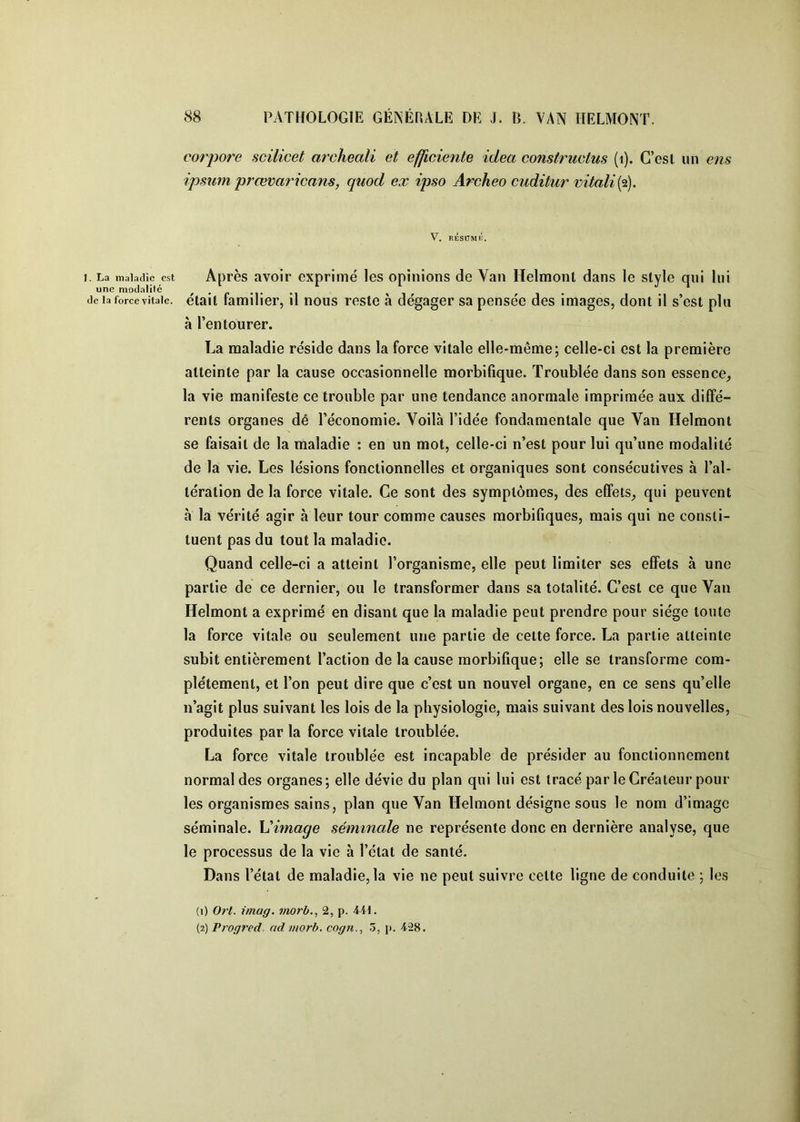 corpore scilicet archeali et efficiente idea constructus (i). C’csl un ens ipsum prœvaricans, quod ex ipso Archeo cuditur mtaliif). V. RÉSUMÉ. I. La maladie est Après avoir exprimé les opinions de Van Helmont dans le style qui lui de la force \ita]e. était familier, il nous reste à dégager sa pensée des images, dont il s’est plu à l’entourer. La maladie réside dans la force vitale elle-même; celle-ci est la première atteinte par la cause occasionnelle morbifique. Troublée dans son essence^ la vie manifeste ce trouble par une tendance anormale imprimée aux diffé- rents organes dé l’économie. Voilà l’idée fondamentale que Van Helmont se faisait de la maladie : en un mot, celle-ci n’est pour lui qu’une modalité de la vie. Les lésions fonctionnelles et organiques sont consécutives à l’al- tération de la force vitale. Ce sont des symptômes, des effets, qui peuvent h la vérité agir à leur tour comme causes morbifiques, mais qui ne consti- tuent pas du tout la maladie. Quand celle-ci a atteint l’organisme, elle peut limiter ses effets à une partie de ce dernier, ou le transformer dans sa totalité. C’est ce que Van Helmont a exprimé en disant que la maladie peut prendre pour siège toute la force vitale ou seulement une partie de cette force. La partie atteinte subit entièrement l’action de la cause morbifique; elle se transforme com- plètement, et l’on peut dire que c’est un nouvel organe, en ce sens qu’elle n’agit plus suivant les lois de la physiologie, mais suivant des lois nouvelles, produites par la force vitale troublée. La force vitale troublée est incapable de présider au fonctionnement normal des organes; elle dévie du plan qui lui est tracé par le Créateur pour les organismes sains, plan que Van Helmont désigne sous le nom d’image séminale. Vimage séminale ne représente donc en dernière analyse, que le processus de la vie à l’état de santé. Dans l’état de maladie, la vie ne peut suivre cette ligne de conduite ; les (1) Ort. imag. morb., 2, p. Mi. (2) Progred. ad morb. cogjt.^ 5, p. 428.