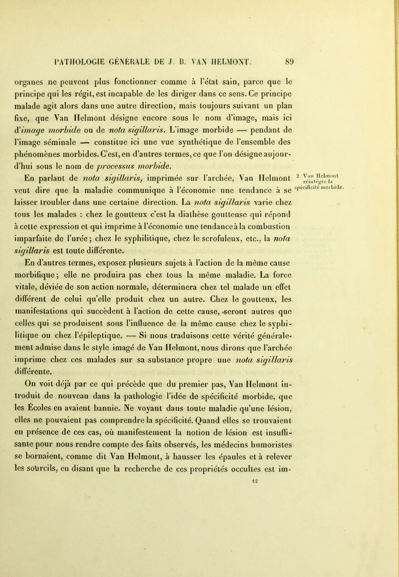 I PATHOLOGIE GÉNÉRALE DE J. B. VAN HEL.MONÏ. 8!) organes ne peuvent plus fonctionner comme à l’état sain, parce que le principe qui les régit, est incapable de les diriger dans ce sens. Ce principe malade agit alors dans une autre direction, mais toujours suivant un plan fixe, que Van Helmont désigne encore sous le nom d’image, mais ici limage morbide ou de nota sigillaris. L’image morbide — pendant de l’image séminale — constitue ici une vue synthétique de l’ensemble des phénomènes morbides. C’est, en d’autres termes, ce que l’on désigne aujour- d’hui sous le nom de processus morbide. En parlant de nota sigillaris, imprimée sur l’archée. Van Helmont ^ veut dire que la maladie communique à l’économie une tendance à se spécificité morbide, laisser troubler dans une certaine direction. La nota sigillaris varie chez tous les malades : chez le goutteux c’est la diathèse goutteuse qui répond à cette expression et qui imprime à l’économie une tendance à la combustion imparfaite de l’urée; chez le syphilitique, chez le scrofuleux, etc., la nota sigillaris est toute dilférenle. En d’autres termes, exposez plusieurs sujets à l’action de la même cause morbifique ; elle ne produira pas chez tous la même maladie. La force vitale, déviée de son action normale, déterminera chez tel malade un effet différent de celui qu’elle produit chez un autre. Chez le goutteux, les manifestations qui succèdent à l’action de cette cause, .seront autres que celles qui se produisent sous l’influence de la même cause chez le syphi- litique ou chez l’épileptique. — Si nous traduisons cette vérité générale- ment admise dans le style imagé de Van Helmont, nous dirons que l’archée imprime chez ces malades sur sa substance propre une nota sigillaris différente. On voit déjà par ce qui précède que du premier pas. Van Helmont in- troduit de nouveau dans la pathologie l’idée de spécificité morbide, que les Écoles en avaient bannie. Ne voyant dans toute maladie qu’une lésion, elles ne pouvaient pas comprendre la spécificité. Quand elles se trouvaient en présence de ces cas, où manifestement la notion de lésion est insuffi- sante pour nous rendre compte des faits observés, les médecins humoristes se bornaient, comme dit Van Helmont, à hausser les épaules et à relever les sourcils, en disant que la recherche de ces propriétés occultes est im-