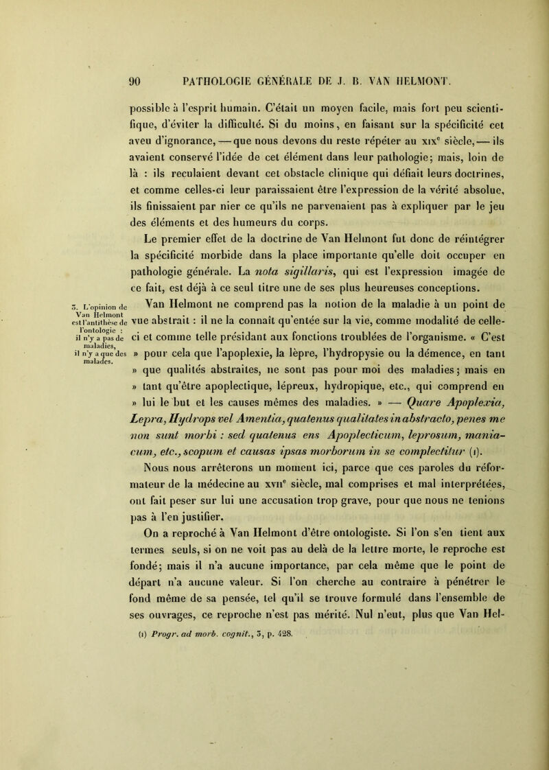 3. L'opinion de Van Helniont est l’antithèse de l’ontologie : il n’y a pas de maladies, il n’y a que des raalacfes. possible à l’esprit humain. C’élail un moyen facile, mais fort peu scienti- fique, d’éviter la difficulté. Si du moins, en faisant sur la spécificité cet aveu d’ignorance, — que nous devons du reste répéter au xix® siècle,— ils avaient conservé l’idée de cet élément dans leur pathologie; mais, loin de là : ils reculaient devant cet obstacle clinique qui défiait leurs doctrines, et comme celles-ci leur paraissaient être l’expression de la vérité absolue, ils finissaient par nier ce qu’ils ne parvenaient pas à expliquer par le jeu des éléments et des humeurs du corps. Le premier effet de la doctrine de Van Hehnont fut donc de réintégrer la spécificité morbide dans la place importante qu’elle doit occuper en pathologie générale. La nota sigillaris^ qui est l’expression imagée de ce fait, est déjà à ce seul titre une de ses plus heureuses conceptions. Van Helmont ne comprend pas la notion de la maladie à un point de vue abstrait : il ne la connaît qu’entée sur la vie, comme modalité de celle- ci et comme telle présidant aux fonctions troublées de l’organisme. « C’est » pour cela que l’apoplexie, la lèpre, Thydropysie ou la démence, en tant » que qualités abstraites, ne sont pas pour moi des maladies; mais en » tant qu’être apoplectique, lépreux, hydropique, etc., qui comprend en » lui le but et les causes mêmes des maladies. » — Quare Apoplexia, Lepra, Hydrops vel Amentia, quatenus qualiiatesinabstracto, penes me non sunt morbi : sed quatenus ens Apoplecticwn, leprosum, mania- cum, etc., scopmn et causas ipsas morborum in se complectitur (i). Nous nous arrêterons un moment ici, parce que ces paroles du réfor- mateur de la médecine au xvii® siècle, mal comprises et mal interprétées, ont fait peser sur lui une accusation trop grave, pour que nous ne tenions pas à l’en justifier. On a reproché à Van Helmont d’être ontologiste. Si l’on s’en tient aux termes seuls, si on ne voit pas au delà de la lettre morte, le reproche est fondé; mais il n’a aucune importance, par cela même que le point de départ n’a aucune valeur. Si l’on cherche au contraire à pénétrer le fond même de sa pensée, tel qu’il se trouve formulé dans l’ensemble de ses ouvrages, ce reproche n’est pas mérité. Nul n’eut, plus que Van Hel-