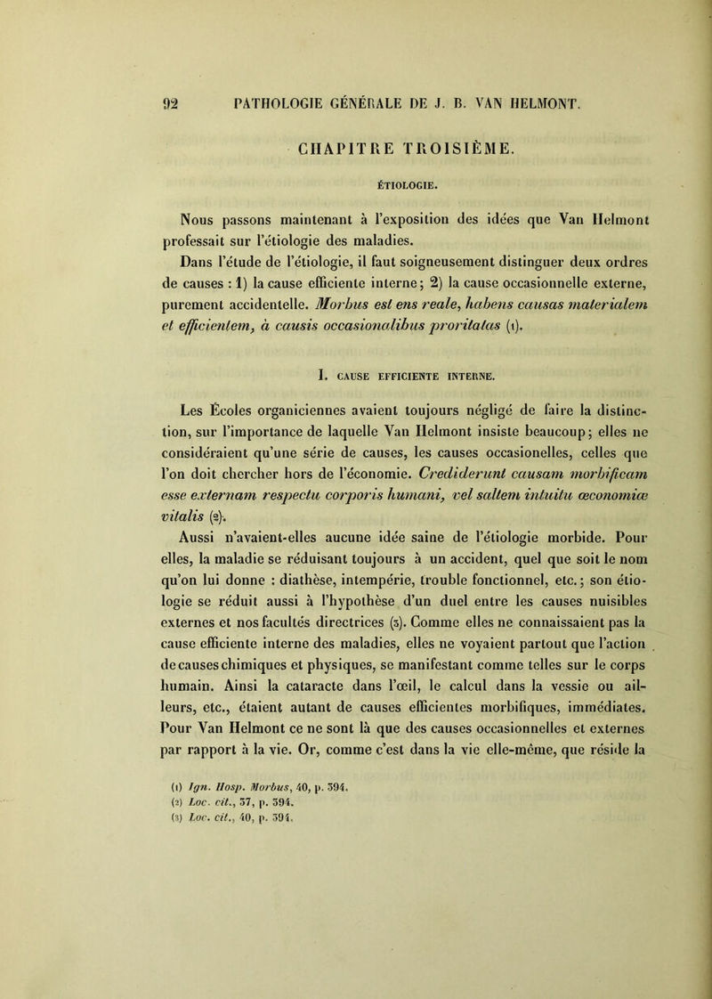 CHAPITRE TROISIÈME. ÉTIOLOGIE. Nous passons maintenant à l’exposition des idées que Van Ilelmont professait sur Pétiologie des maladies. Dans l’étude de Pétiologie, il faut soigneusement distinguer deux ordres de causes : 1) la cause efficiente interne; 2) la cause occasionnelle externe, purement accidentelle. Morhus est ens reale^ habens causas materialem et efficienlem, à causis occasionalibus proritatas (i). I. CAUSE EFFICIENTE INTERNE, Les Écoles organiciennes avaient toujours négligé de faire la distinc- tion, sur l’importance de laquelle Van Helmont insiste beaucoup; elles ne considéraient qu’une série de causes, les causes occasionelles, celles que l’on doit chercher hors de l’économie. Crediderunt causam morbificam esse externam respectu corporis humaniy vel saltem intuitu œconomiœ vitalis (2). Aussi n’avaient-elles aucune idée saine de Pétiologie morbide. Pour elles, la maladie se réduisant toujours à un accident, quel que soit le nom qu’on lui donne ; diathèse, intempérie, trouble fonctionnel, etc.; son étio- logie se réduit aussi à l’hypothèse d’un duel entre les causes nuisibles externes et nos facultés directrices (3). Gomme elles ne connaissaient pas la cause efficiente interne des maladies, elles ne voyaient partout que l’action de causes chimiques et physiques, se manifestant comme telles sur le corps humain. Ainsi la cataracte dans l’œil, le calcul dans la vessie ou ail- leurs, etc., étaient autant de causes efficientes morbifiques, immédiates. Pour Van Helmont ce ne sont là que des causes occasionnelles et externes par rapport à la vie. Or, comme c’est dans la vie elle-même, que réside la (1) Ign. IIosp. Moî'bus, 40, p. 394, (2) Loc. Cit., 37, p. 394. (3) Loc. cit,, 40, p. 39î,