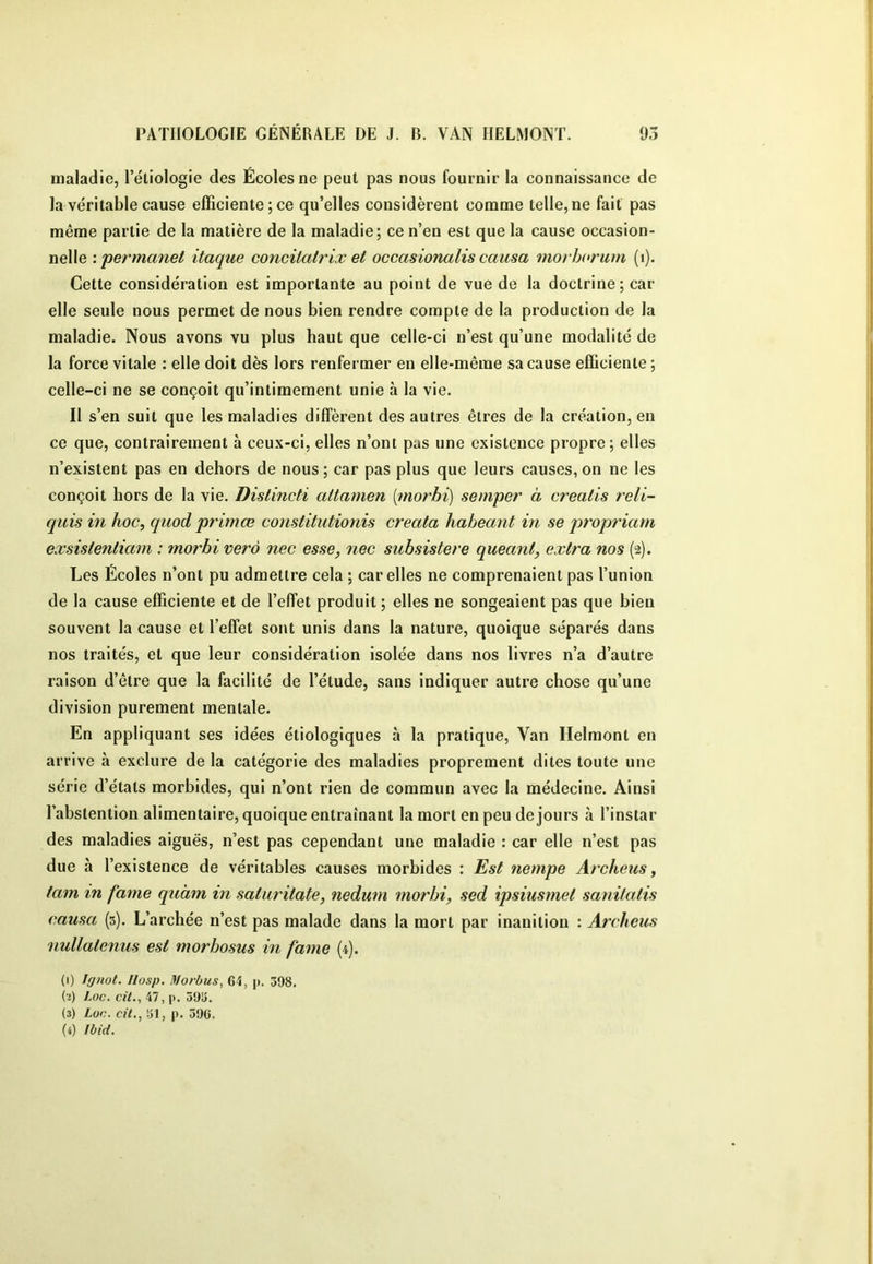 maladie, l’étiologie des Écoles ne peut pas nous fournir la connaissance de la véritable cause efficiente; ce qu’elles considèrent comme telle, ne fait pas même partie de la matière de la maladie; ce n’en est que la cause occasion- nelle '.permanet itaque concilatrix et occasionalis causa morborum (i). Cette considération est importante au point de vue de la doctrine; car elle seule nous permet de nous bien rendre compte de la production de la maladie. Nous avons vu plus haut que celle-ci n’est qu’une modalité de la force vitale : elle doit dès lors renfermer en elle-même sa cause efficiente ; celle-ci ne se conçoit qu’intimement unie à la vie. Il s’en suit que les maladies diffèrent des autres êtres de la création, en ce que, contrairement à ceux-ci, elles n’ont pas une existence propre; elles n’existent pas en dehors de nous; car pas plus que leurs causes, on ne les conçoit hors de la vie. Distincti attamen {morbi) semper à crealis t'ell- quis in hoc, quod primœ constitutionis creala habeant in se propriam exsisientiam : morbi ver à nec esse, nec subsister e queant, extra nos (2). Les Écoles n’ont pu admettre cela ; car elles ne comprenaient pas l’union de la cause efficiente et de l’effet produit ; elles ne songeaient pas que bien souvent la cause et l’effet sont unis dans la nature, quoique séparés dans nos traités, et que leur considération isolée dans nos livres n’a d’autre raison d’être que la facilité de l’étude, sans indiquer autre chose qu’une division purement mentale. En appliquant ses idées étiologiques à la pratique. Van Helmont en arrive à exclure de la catégorie des maladies proprement dites toute une série d’états morbides, qui n’ont rien de commun avec la médecine. Ainsi l’abstention alimentaire, quoique entraînant la mort en peu de jours à l’instar des maladies aiguës, n’est pas cependant une maladie : car elle n’est pas due à l’existence de véritables causes morbides : Æ's/ nempe Archeus, tam in famé quàm in saturitate, nedum morbi, sed ipsiusmel sanitatis causa (5). L’archée n’est pas malade dans la mort par inanition : Archeus nullatenus est morbosus in famé (4). (1) Ignol. Ilosp. liJorbus, 64, p. 598. (•i) Loc. cit., 47, p. 595. (3) Loc. cü., 51, p. 596.