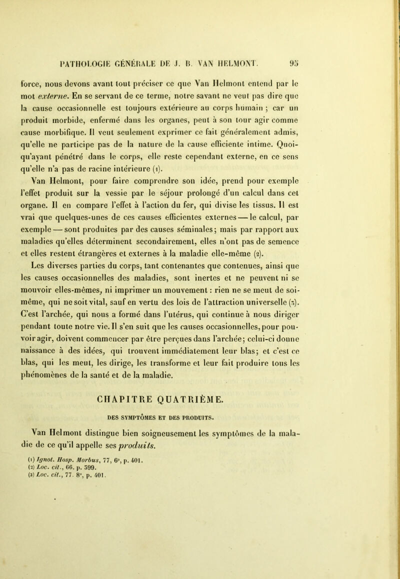 force, nous devons avant tout préciser ce que Van Helmonl entend par le mot externe. En se servant de ce terme, notre savant ne veut pas dire que la cause occasionnelle est toujours extérieure au corps humain ; car un produit morbide, enfermé dans les organes, peut à son tour agir comme cause morbifique. Il veut seulement exprimer ce fait généralement admis, qu’elle ne participe pas de la nature de la cause efficiente intime. Quoi- qu’ayant pénétré dans le corps, elle reste cependant externe, en ce sens qu’elle n’a pas de racine intérieure (i). Van Helmont, pour faire comprendre son idée, prend pour exemple l’effet produit sur la vessie par le séjour prolongé d’un calcul dans cet organe. Il en compare l’effet à l’action du fer, qui divise les tissus. Il est vrai que quelques-unes de ces causes efficientes externes — le calcul, par exemple — sont produites par des causes séminales; mais par rapport aux maladies qu’elles déterminent secondairement, elles n’ont pas de semence et elles restent étrangères et externes à la maladie elle-même (2). Les diverses parties du corps, tant contenantes que contenues, ainsi que les causes occasionnelles des maladies, sont inertes et ne peuvent ni se mouvoir elles-mêmes, ni imprimer un mouvement : rien ne se meut de soi- même, qui ne soit vital, sauf en vertu des lois de l’attraction universelle (0). C’est l’archée, qui nous a formé dans l’utérus, qui continue à nous diriger pendant toute notre vie. Il s’en suit que les causes occasionnelles, pour pou- voir agir, doivent commencer par être perçues dans l’archée; celui-ci donne naissance à des idées, qui trouvent immédiatement leur blas; et c’est ce Lias, qui les meut, les dirige, les transforme et leur fait produire tous les phénomènes de la santé et de la maladie. CHAPITRE QUATRIÈME. DES SYMPTÔMES ET DES PRODUITS. Van Helmont distingue bien soigneusement les symptômes de la mala- die de ce qu’il appelle ses produits. (1) Ignot. Hosp. lilorbus, 77, 6% p. 401. (2) Loc. cil., 66. |). 599. (3) Loc. cit., 77. 8“, p. 401.