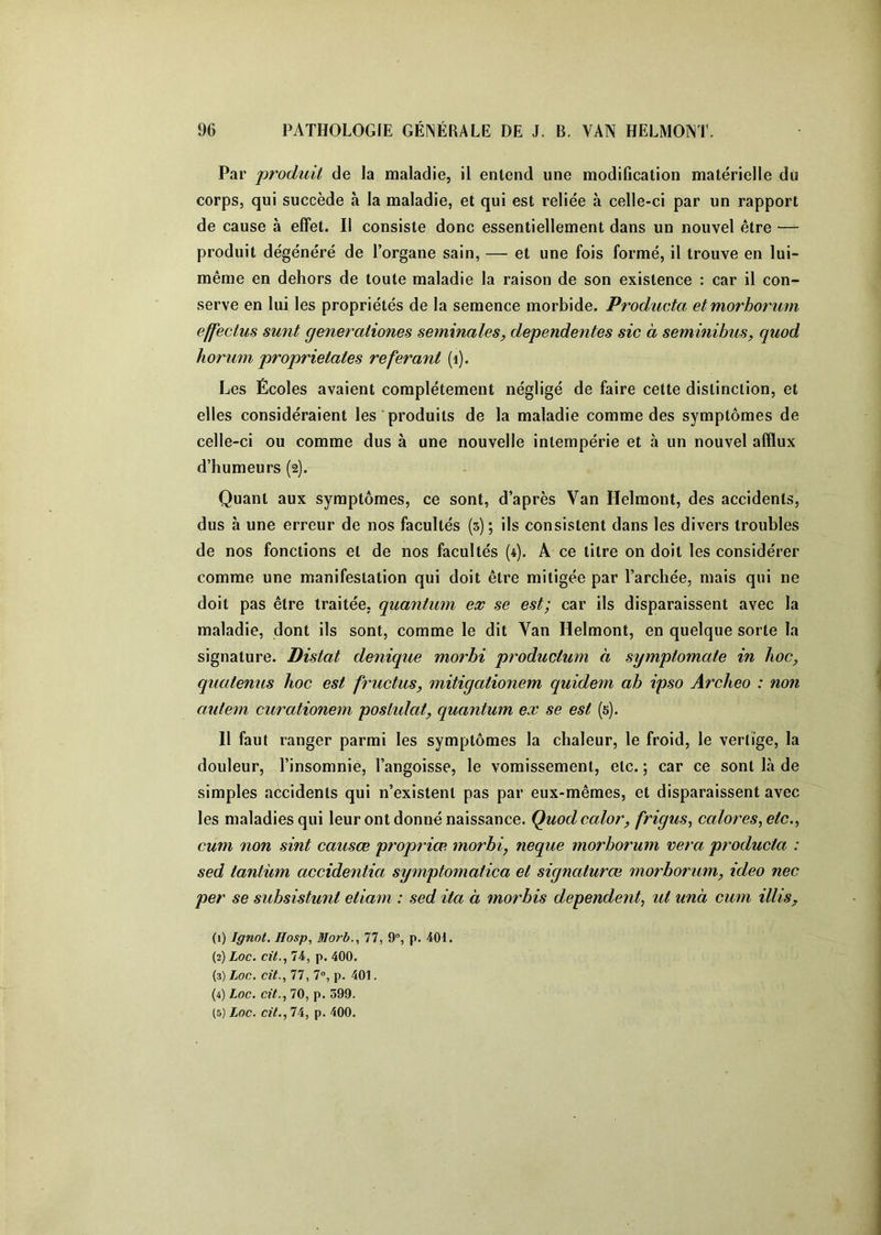 Par produit de la maladie, il entend une modification matérielle du corps, qui succède à la maladie, et qui est reliée à celle-ci par un rapport de cause à effet. Il consiste donc essentiellement dans un nouvel être — produit dégénéré de l’organe sain, — et une fois formé, il trouve en lui- même en dehors de toute maladie la raison de son existence : car il con- serve en lui les propriétés de la semence morbide. ProduvM etmorborum effecius sunt generationes séminales, dependentes sic à seminibus, quod horum proprietates référant (i). Les Écoles avaient complètement négligé de faire cette distinction, et elles considéraient les produits de la maladie comme des symptômes de celle-ci ou comme dus à une nouvelle intempérie et à un nouvel afflux d’humeurs (2). Quant aux symptômes, ce sont, d’après Van Helmont, des accidents, dus à une erreur de nos facultés (5); ils consistent dans les divers troubles de nos fonctions et de nos facultés (4). A ce titre on doit les considérer comme une manifestation qui doit être mitigée par l’archée, mais qui ne doit pas être traitée, quantum ex se est; car ils disparaissent avec la maladie, dont ils sont, comme le dit Van Helmont, en quelque sorte la signature. Distat denique morhi productum à symptomate in hoc, quatenus hoc est fructus, mitigationem quidem ab ipso Archeo : non autem curationem postidat, quantum ex se est (5). 11 faut ranger parmi les symptômes la chaleur, le froid, le vertige, la douleur, l’insomnie, l’angoisse, le vomissement, etc. ; car ce sont là de simples accidents qui n’existent pas par eux-mêmes, et disparaissent avec les maladies qui leur ont donné naissance. Quod calor, frigus, calores, etc., cum non sint causœ propriœ morbi, neque morborum vera producta : sed lantùm accidentia symptomaiica et signatures morborum, ideo nec per se subsistunt etiam : sed ita à morbis dépendent, ut unà cum illis, (1) Ignot, Hosp, Morb., 77, 9°, p. 401. (2) Loc. ciL, 74, p. 400. (3) Loc. cit., 77, 7”, p. 401. (4) Loc. cit., 70, p. 399.