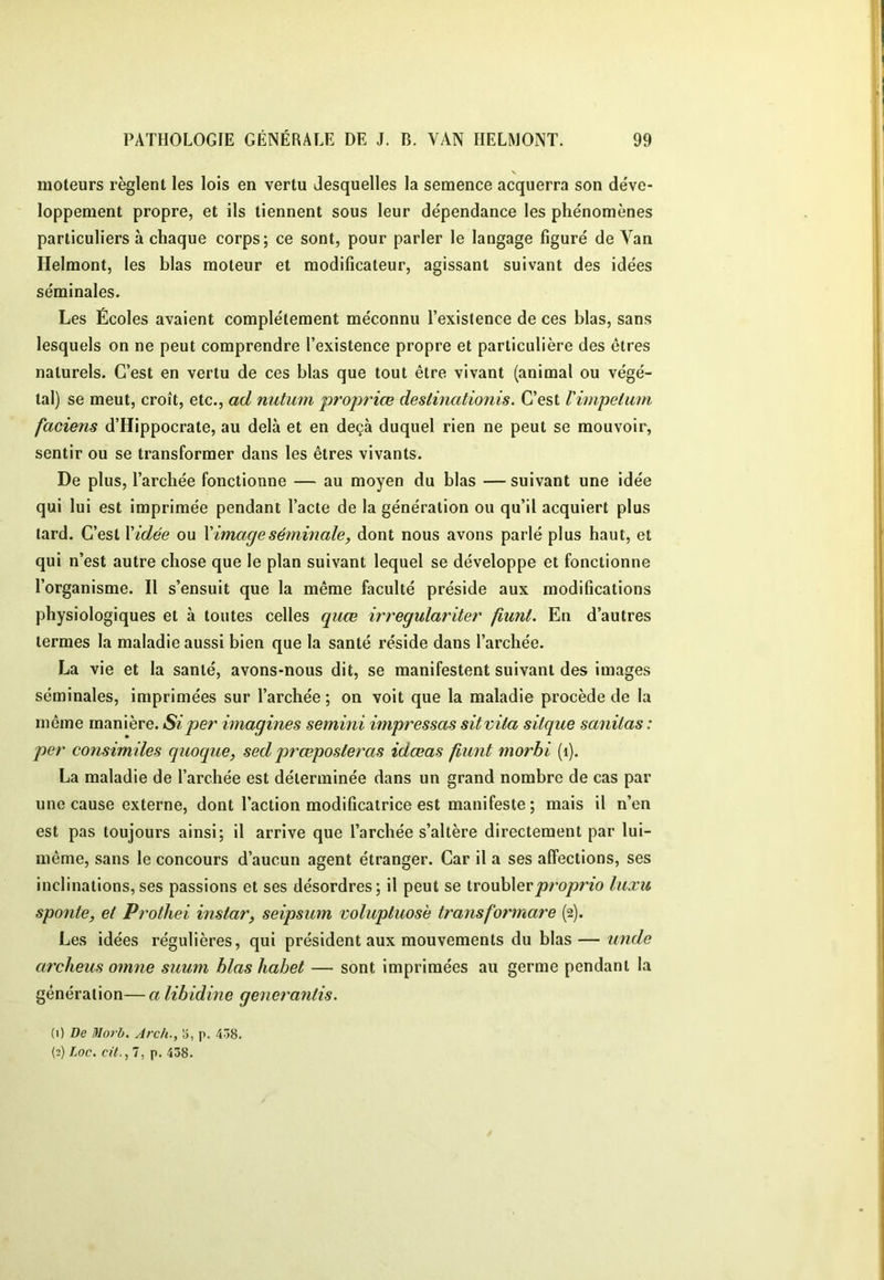 moteurs règlent les lois en vertu desquelles la semence acquerra son déve- loppement propre, et ils tiennent sous leur dépendance les phénomènes particuliers à chaque corps; ce sont, pour parler le langage figuré de Van Helmont, les blas moteur et modificateur, agissant suivant des idées séminales. Les Écoles avaient complètement méconnu l’existence de ces blas, sans lesquels on ne peut comprendre l’existence propre et particulière des êtres naturels. C’est en vertu de ces blas que tout être vivant (animal ou végé- tal) se meut, croît, etc., ad nutum projwiœ destinationis. C’est Vimpetuni faciens d’Hippocrate, au delà et en deçà duquel rien ne peut se mouvoir, sentir ou se transformer dans les êtres vivants. De plus, l’archée fonctionne — au moyen du blas — suivant une idée qui lui est imprimée pendant l’acte de la génération ou qu’il acquiert plus lard. C’est Vidée ou V image séminale, dont nous avons parlé plus haut, et qui n’est autre chose que le plan suivant lequel se développe et fonctionne l’organisme. Il s’ensuit que la même faculté préside aux modifications physiologiques et à toutes celles quœ irregulariter fiunt. En d’autres termes la maladie aussi bien que la santé réside dans l’archée. La vie et la santé, avons-nous dit, se manifestent suivant des images séminales, imprimées sur l’archée ; on voit que la maladie procède de la même manière. Si per imagines semini impressas sitvita sitque sanilas : per consimiles quoque, sed prœposleras idæas fiunt morhi (i). La maladie de l’archée est déterminée dans un grand nombre de cas par une cause externe, dont l’action modificatrice est manifeste; mais il n’en est pas toujours ainsi; il arrive que l’archée s’altère directement par lui- même, sans le concours d’aucun agent étranger. Car il a ses affections, ses inclinations,ses passions et ses désordres; il peut se ivonhXevproprio luxu sponte, et Prothei instar, seipsum volupluosè transformare (2). Les idées régulières, qui président aux mouvements du blas — tinde archeus oinne suum blas habet — sont imprimées au germe pendant la génération— a libidine generantis. (1) De Morb. Arch., Ï5, p. 4Ô8. (2) Loc. cü., 7, p. 438.