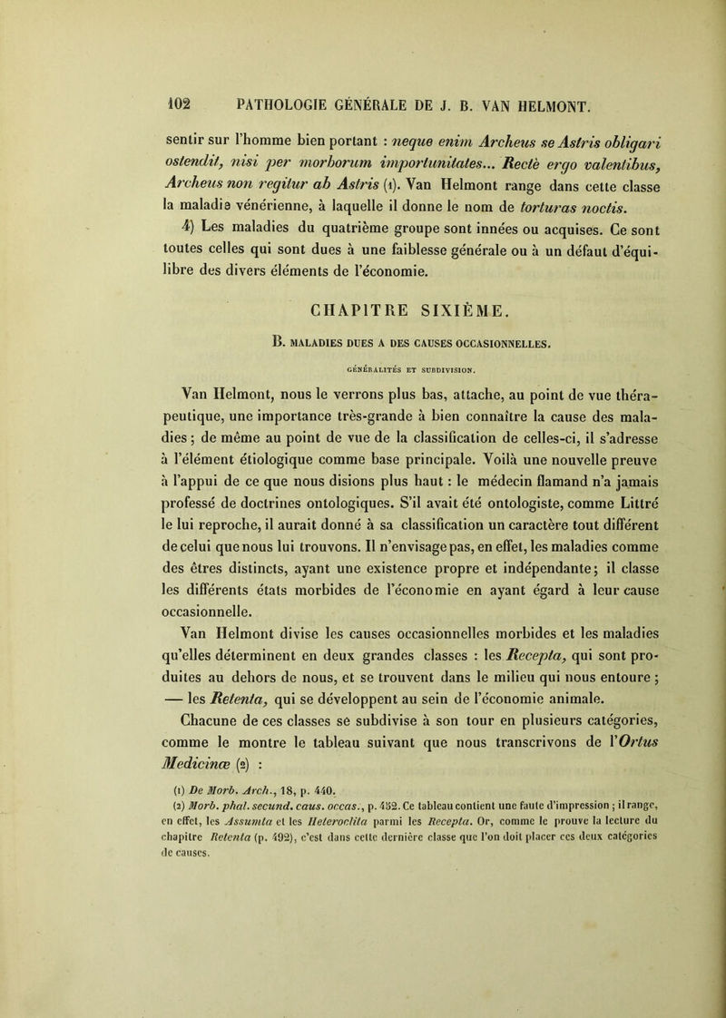 sentir sur l’homme bien portant : neque enim Archeus seAstris obligari ostendit, nisi per morborum importunitates... Rectè ergo valentibus, Archeus non regilur ab Astris (i). Van Helmont range dans cette classe la maladie vénérienne, à laquelle il donne le nom de torturas noctis. 4) Les maladies du quatrième groupe sont innées ou acquises. Ce sont toutes celles qui sont dues à une faiblesse générale ou à un défaut d’équi- libre des divers éléments de l’économie. CHAPITRE SIXIÈME. B. MALADIES DUES A DES CAUSES OCCASIONNELLES. GÉNÉRALITÉS ET SUBDIVISION. Van Helmont, nous le verrons plus bas, attache, au point de vue théra- peutique, une importance très-grande à bien connaître la cause des mala- dies ; de même au point de vue de la classification de celles-ci, il s’adresse à l’élément étiologique comme base principale. Voilà une nouvelle preuve h l’appui de ce que nous disions plus haut : le médecin flamand n’a jamais professé de doctrines ontologiques. S’il avait été ontologiste, comme Littré le lui reproche, il aurait donné à sa classification un caractère tout différent de celui que nous lui trouvons. Il n’envisage pas, en effet, les maladies comme des êtres distincts, ayant une existence propre et indépendante; il classe les différents états morbides de l’économie en ayant égard à leur cause occasionnelle. Van Helmont divise les causes occasionnelles morbides et les maladies qu’elles déterminent en deux grandes classes : les Recepta, qui sont pro- duites au dehors de nous, et se trouvent dans le milieu qui nous entoure ; — les Retenta, qui se développent au sein de l’économie animale. Chacune de ces classes se subdivise à son tour en plusieurs catégories, comme le montre le tableau suivant que nous transcrivons de XOrtus Medicinœ (2) : (1) De Morb. Arch.^ 18, p. 440. (2) Morh. phal, secund. caus. occas., p. 4S2. Ce tableau contient une faute d’impression ; il range, en effet, les Assumta cl les HeteronUla parmi les Recepta, Or, comme le prouve la lecture du chapitre Retenta (p. 492), c’est dans celte dernière classe que l’on doit placer ces deux categories de causes.