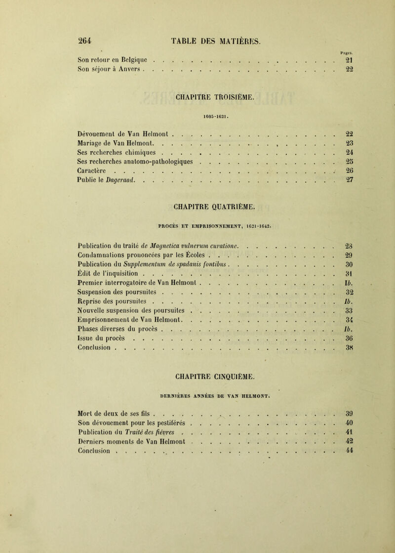 Pages. Son retour en Belgique 21 Son séjour à Anvers 22 CHAPITRE TROISIÈME. 1605-1621. Dévouement de Van Helmonl 22 Mariage de Van Helmont , 23 Ses recherches chimiques 24 Ses recherches anatomo-pathologiques 25 Caractère 26 Publie le Dageraad 27 CHAPITRE QUATRIÈME. PROCÈS ET EMPRISONNEMENT, 1621-1642. Publication du traité de Magnetica vidnerum curatione 28 Condamnations prononcées par les Écoles 29 Publication du Supplementum de spadanis fontibus 30 Édit de l’inquisition 31 Premier interrogatoire de Van Helmonl Ib. Suspension des poursuites 32 Reprise des poursuites Ib. Nouvelle suspension des poursuites 33 Emprisonnement de Van Helmont 34 Phases diverses du procès Ib. Issue du procès 36 Conclusion 38 CHAPITRE CINQUIÈME. DERNIÈRES ANNÉES DE VAN HELMONT. Mort de deux de ses fils ^ 39 Son dévouement pour les pestiférés 40 VuhlicsiVion du Traité des fièvres 41 Derniers moments de Van Helmont 42 Conclusion 44