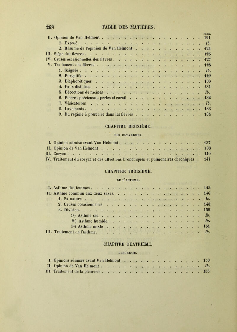 Pages. II. Opinion de Van Helmont 121 1. Exposé Ib. 2. Résumé de l’opinion de Van Helmont 124 III. Siège des fièvres 125 IV. Causes occasionnelles des fièvres 127 V. Traitement des fièvres 128 1. Saignée Ib. 2. Purgatifs 129 3. Diaphorétiques 130 4. Eaux distillées 131 5. Décoctions de racines Ib. 6. Pierres précieuses, perles et corail 132 7. Vésicatoires Ib. 8. Lavements 133 9. Du régime à prescrire dans les fièvres 134 CHAPITRE DEUXIÈME. DES CATARRHES. I. Opinion admise avant Van Helmont 137 II. Opinion de Van Helmont 138 III. Coryza 140 IV. Traitement du coryza et des affections bronchiques et pulmonaires chroniques . 14i CHAPITRE TROISIÈME. DE l’asthme. I. Asthme des femmes 14S II. Asthme commun aux deux sexes 146 1. Sa nature Ib. 2. Causes occasionnelles 148 3. Division 150 1®) Asthme sec Ib. 2“) Asthme humide Ib. 3») Asthme mixte 151 III. Traitement de l’asthme Ib. CHAPITRE QUATRIÈME. pleurésie. I. Opinions admises avant Van Helmont 153 IL Opinion de Van Helmont Ib. III. Traitement de la pleurésie 155