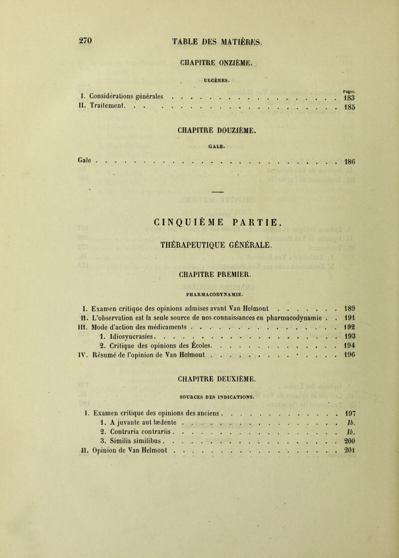 CHAPITRE ONZIÈME. ULCÈRES. „ , Pages. I. Consideralions générales 183 II. TraitenienI 485 CHAPITRE DOUZIÈME. GALE. Gale 486 CINQUIÈME PARTIE. THÉRAPEUTIQUE GÉNÉRALE. CHAPITRE PREMIER. PHARMACODYNAMIE. I. Examen critique des opinions admises avant Van Helmont 189 lï. L’observation est la seule source de nos-connaissances en pharmacodynamie . . 191 III. Mode d’action des médicaments 192 1. Idiosyncrasies 193 2. Critique des opinions des Écoles 194 IV. Résumé de l’opinion de Van Helmont • . . . . 196 CHAPITRE DEUXIÈME. SOURCES DES INDICATIONS. I. Examen critique des opinions des anciens 197 1. A juvante aut lædente . Ib. 2. Contraria contrariis 11. 3. Similia similibus. . 200 H. Opinion de Van Helmont 201
