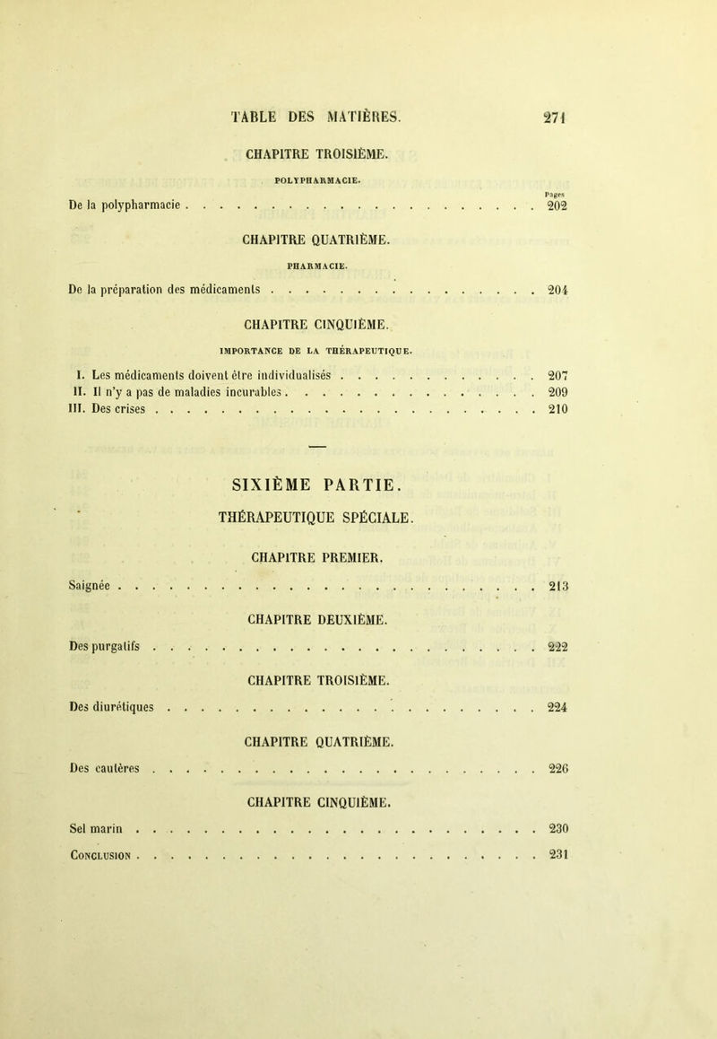 CHAPITRE TROISIÈME. POLYPHARMACIE. Pages De la polypharmacie 202 CHAPITRE QUATRIÈME. PHARMACIE. De la préparation des médicaments 204 CHAPITRE CINQUIÈME. IMPORTAXCE DE LA THERAPEUTIQUE. I. Les médicaments doivent être individualisés 207 II. Il n’y a pas de maladies incurables 209 III. Des crises 210 SIXIÈME PARTIE. THÉRAPEUTIQUE SPÉCIALE. CHAPITRE PREMIER. Saignée 213 CHAPITRE DEUXIÈME. Des purgatifs 2-22 CHAPITRE TROISIÈME. Des diurétiques 224 CHAPITRE QUATRIÈME. Des cautères 226 CHAPITRE CINQUIÈME. Sel marin 230 Conclusion 231