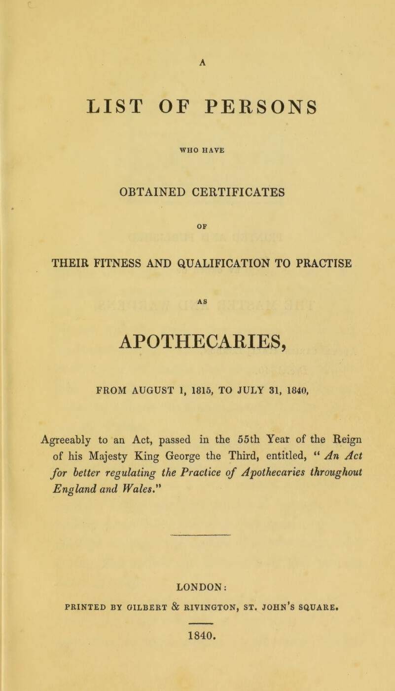 A LIST OF PERSONS WHO HAVE OBTAINED CERTIFICATES OF THEIR FITNESS AND QUALIFICATION TO PRACTISE AS APOTHECARIES, FROM AUGUST 1, 1815, TO JULY 31, 1840, Agreeably to an Act, passed in the 55 th Year of the Reign of his Majesty King George the Third, entitled, “ An Act for better regulating the Practice of Apothecaries throughout England and Wales. LONDON: PRINTED BY GILBERT & RIVINGTON, ST. JOHN’S SQUARE. 1840.