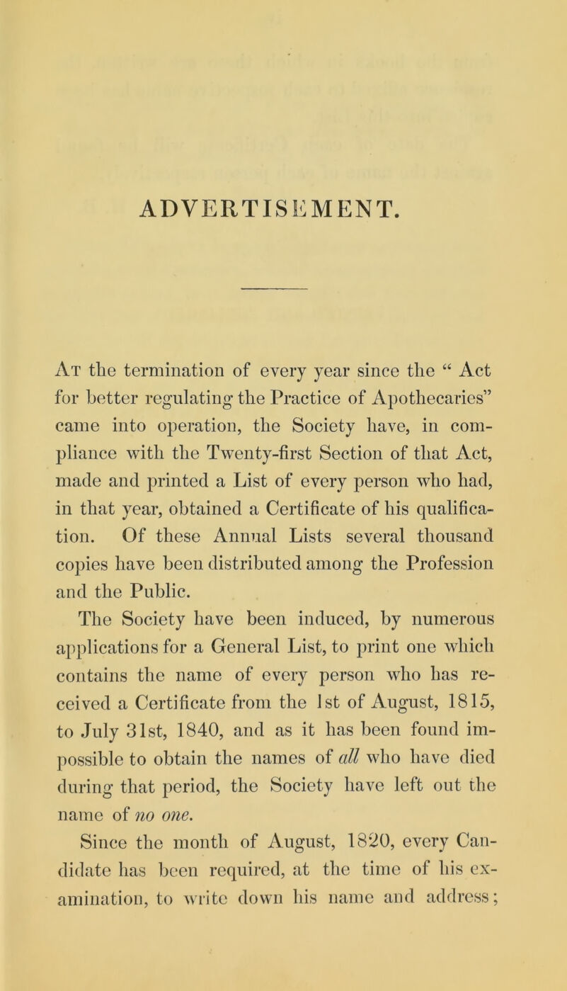 ADVERTISEMENT. At the termination of every year since the “ Act for better regulating' the Practice of Apothecaries” came into operation, the Society have, in com- pliance with the Twenty-first Section of that Act, made and printed a List of every person who had, in that year, obtained a Certificate of his qualifica- tion. Of these Annual Lists several thousand copies have been distributed among the Profession and the Public. The Society have been induced, by numerous applications for a General List, to print one which contains the name of every person who has re- ceived a Certificate from the 1st of August, 1815, to July 31st, 1840, and as it has been found im- possible to obtain the names of all who have died during that period, the Society have left out the name of no one. Since the month of August, 18*20, every Can- didate has been required, at the time of his ex- amination, to write down his name and address;