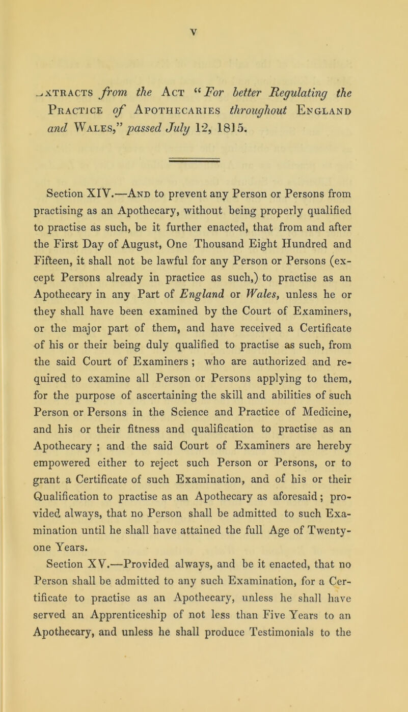 extracts from the Act “For better Regulating the Practjce of Apothecaries throughout England and Wales f passed July 12, 1815. Section XIY.—And to prevent any Person or Persons from practising as an Apothecary, without being properly qualified to practise as such, be it further enacted, that from and after the First Day of August, One Thousand Eight Hundred and Fifteen, it shall not be lawful for any Person or Persons (ex- cept Persons already in practice as such,) to practise as an Apothecary in any Part of England or Wales, unless he or they shall have been examined by the Court of Examiners, or the major part of them, and have received a Certificate of his or their being duly qualified to practise as such, from the said Court of Examiners ; who are authorized and re- quired to examine all Person or Persons applying to them, for the purpose of ascertaining the skill and abilities of such Person or Persons in the Science and Practice of Medicine, and his or their fitness and qualification to practise as an Apothecary ; and the said Court of Examiners are hereby empowered either to reject such Person or Persons, or to grant a Certificate of such Examination, and of his or their Qualification to practise as an Apothecary as aforesaid; pro- vided always, that no Person shall be admitted to such Exa- mination until he shall have attained the full Age of Twenty- one Years. Section XV.—Provided always, and be it enacted, that no Person shall be admitted to any such Examination, for a Cer- tificate to practise as an Apothecary, unless he shall have served an Apprenticeship of not less than Five Years to an Apothecary, and unless he shall produce Testimonials to the